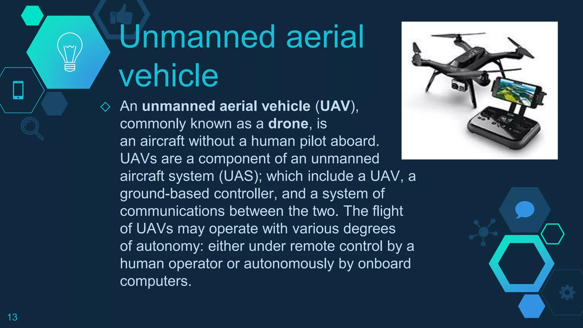 Unmanned aerial
vehicle
◇ An unmanned aerial vehicle (UAV),
commonly known as a drone, is
an aircraft without a human pilot aboard.
UAVs are a component of an unmanned
aircraft system (UAS); which include a UAV, a
ground-based controller, and a system of
communications between the two. The flight
of UAVs may operate with various degrees
of autonomy: either under remote control by a
human operator or autonomously by onboard
computers.
13
 