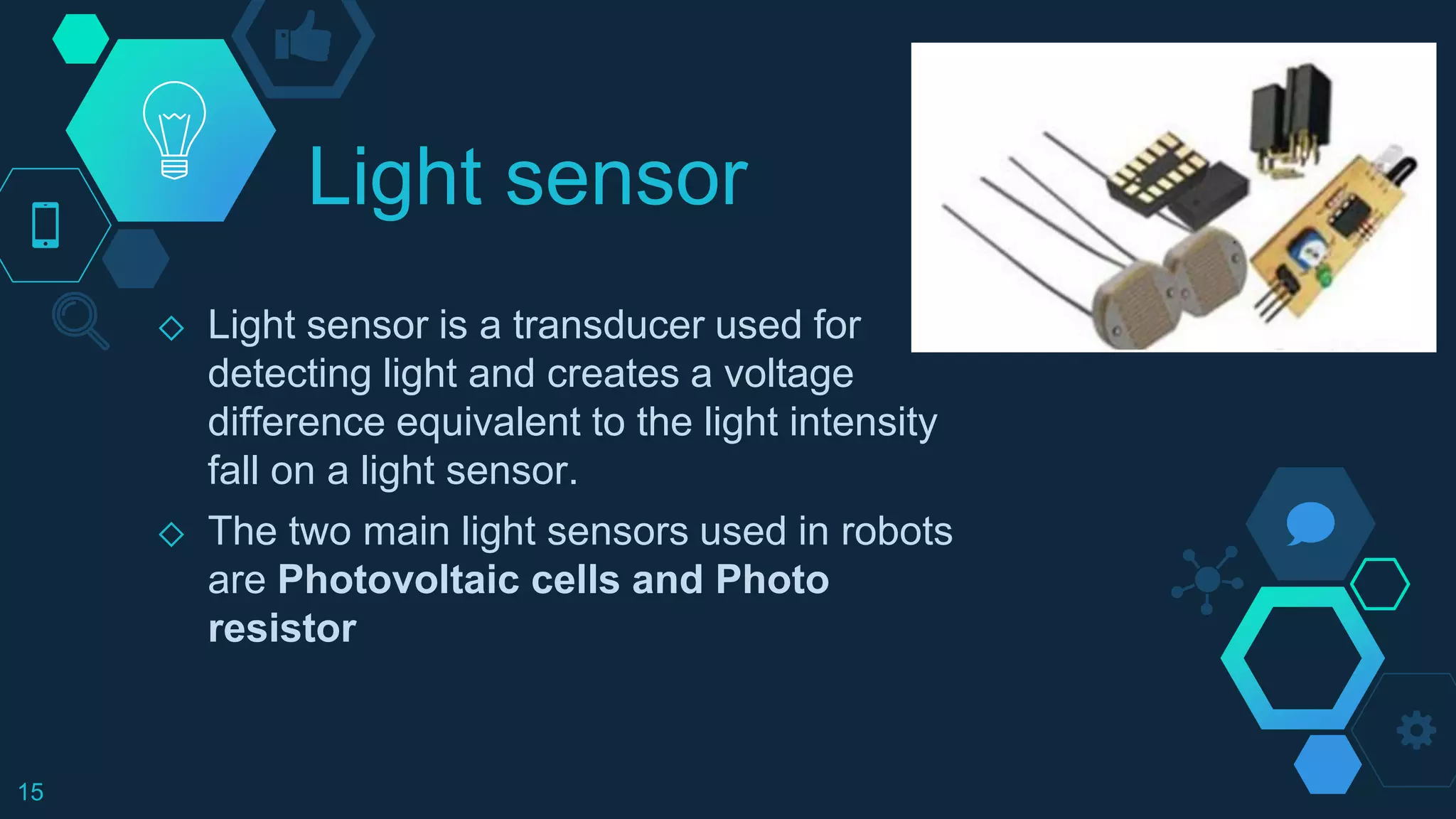 Light sensor
◇ Light sensor is a transducer used for
detecting light and creates a voltage
difference equivalent to the light intensity
fall on a light sensor.
◇ The two main light sensors used in robots
are Photovoltaic cells and Photo
resistor
15
 
