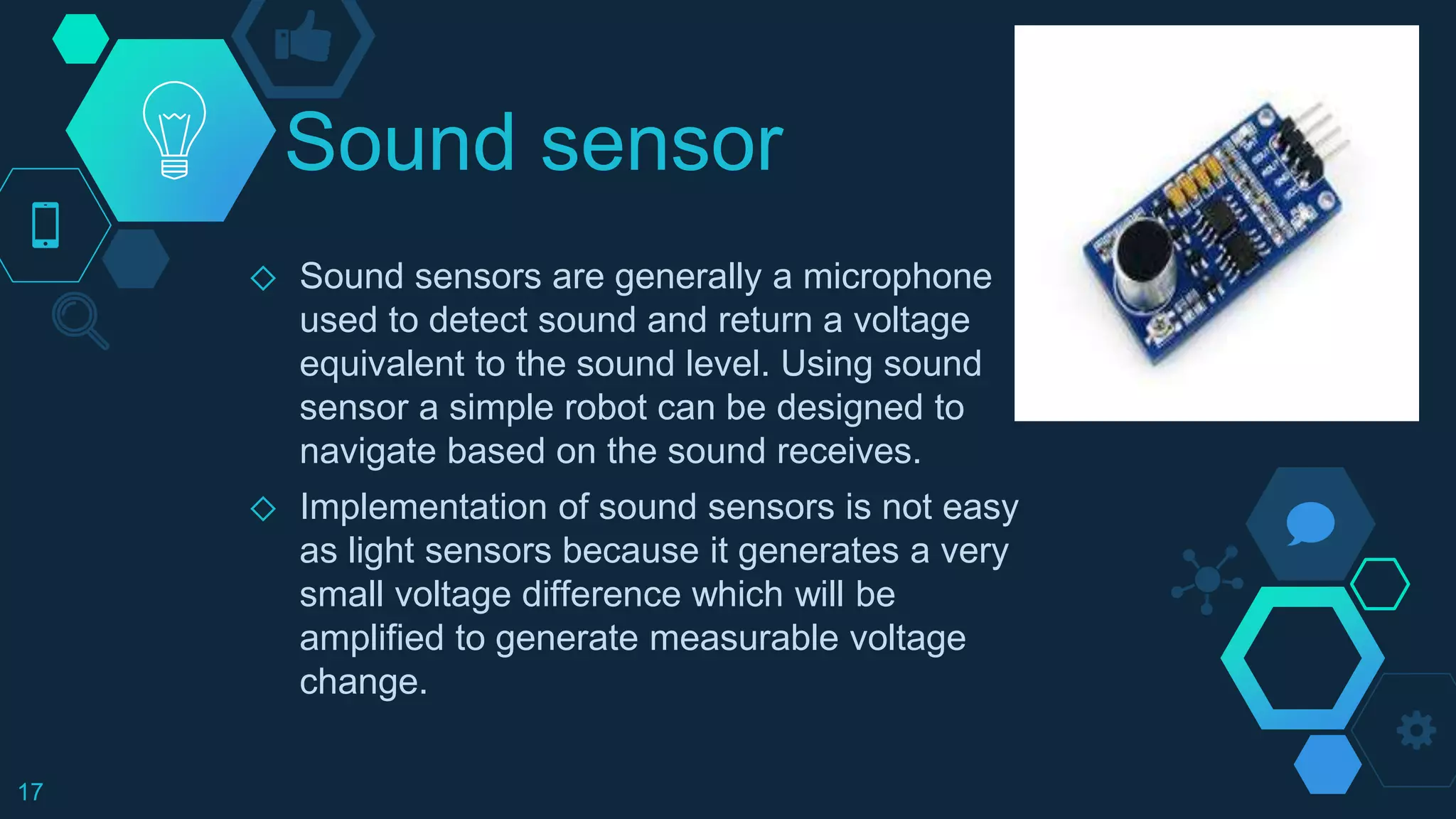 Sound sensor
◇ Sound sensors are generally a microphone
used to detect sound and return a voltage
equivalent to the sound level. Using sound
sensor a simple robot can be designed to
navigate based on the sound receives.
◇ Implementation of sound sensors is not easy
as light sensors because it generates a very
small voltage difference which will be
amplified to generate measurable voltage
change.
17
 