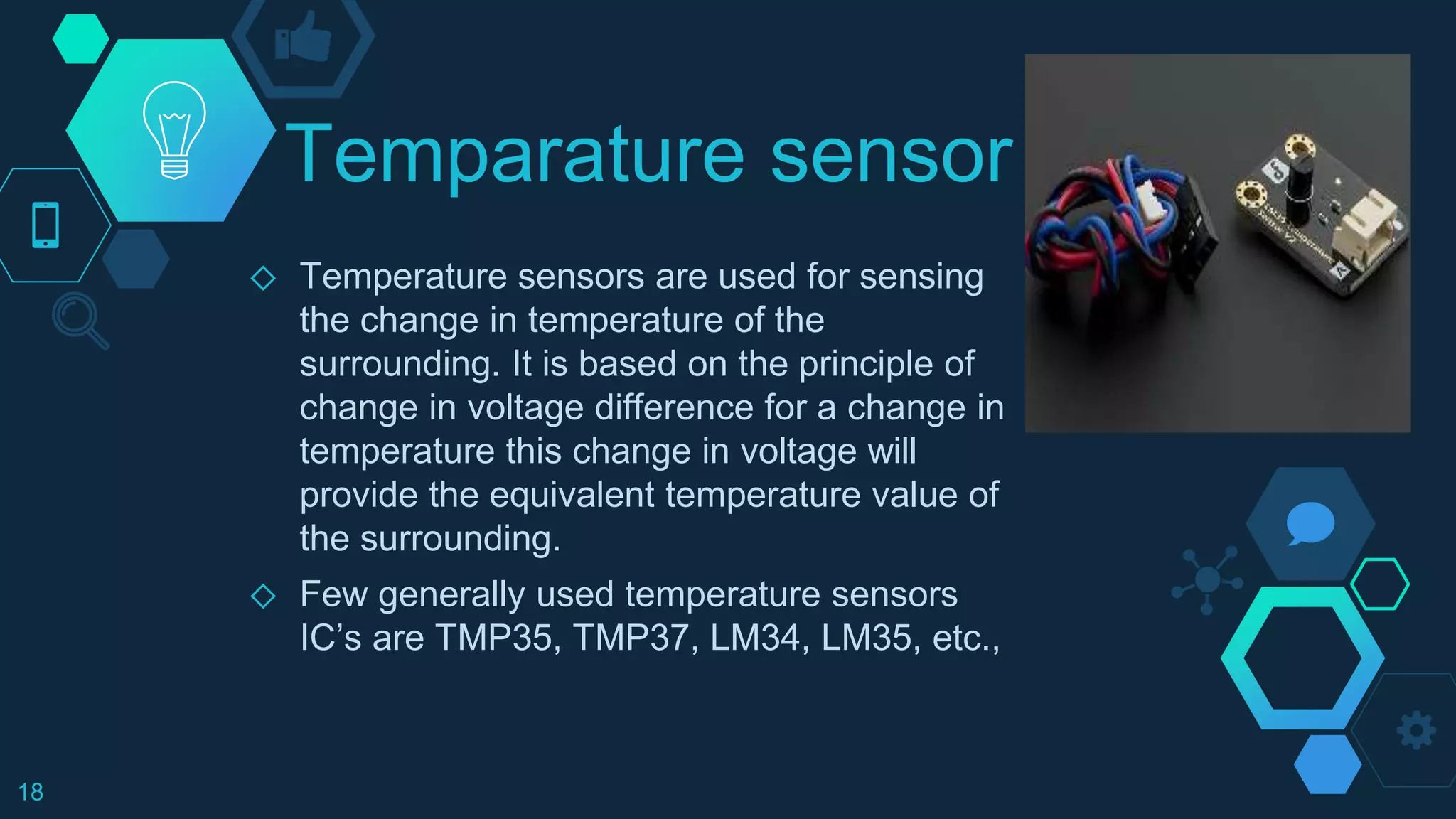 Temparature sensor
◇ Temperature sensors are used for sensing
the change in temperature of the
surrounding. It is based on the principle of
change in voltage difference for a change in
temperature this change in voltage will
provide the equivalent temperature value of
the surrounding.
◇ Few generally used temperature sensors
IC’s are TMP35, TMP37, LM34, LM35, etc.,
18
 