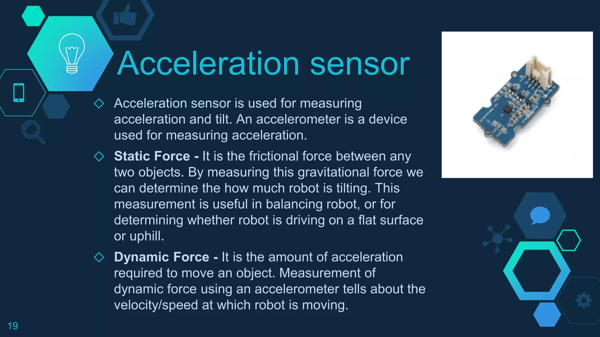 Acceleration sensor
◇ Acceleration sensor is used for measuring
acceleration and tilt. An accelerometer is a device
used for measuring acceleration.
◇ Static Force - It is the frictional force between any
two objects. By measuring this gravitational force we
can determine the how much robot is tilting. This
measurement is useful in balancing robot, or for
determining whether robot is driving on a flat surface
or uphill.
◇ Dynamic Force - It is the amount of acceleration
required to move an object. Measurement of
dynamic force using an accelerometer tells about the
velocity/speed at which robot is moving.
19
 
