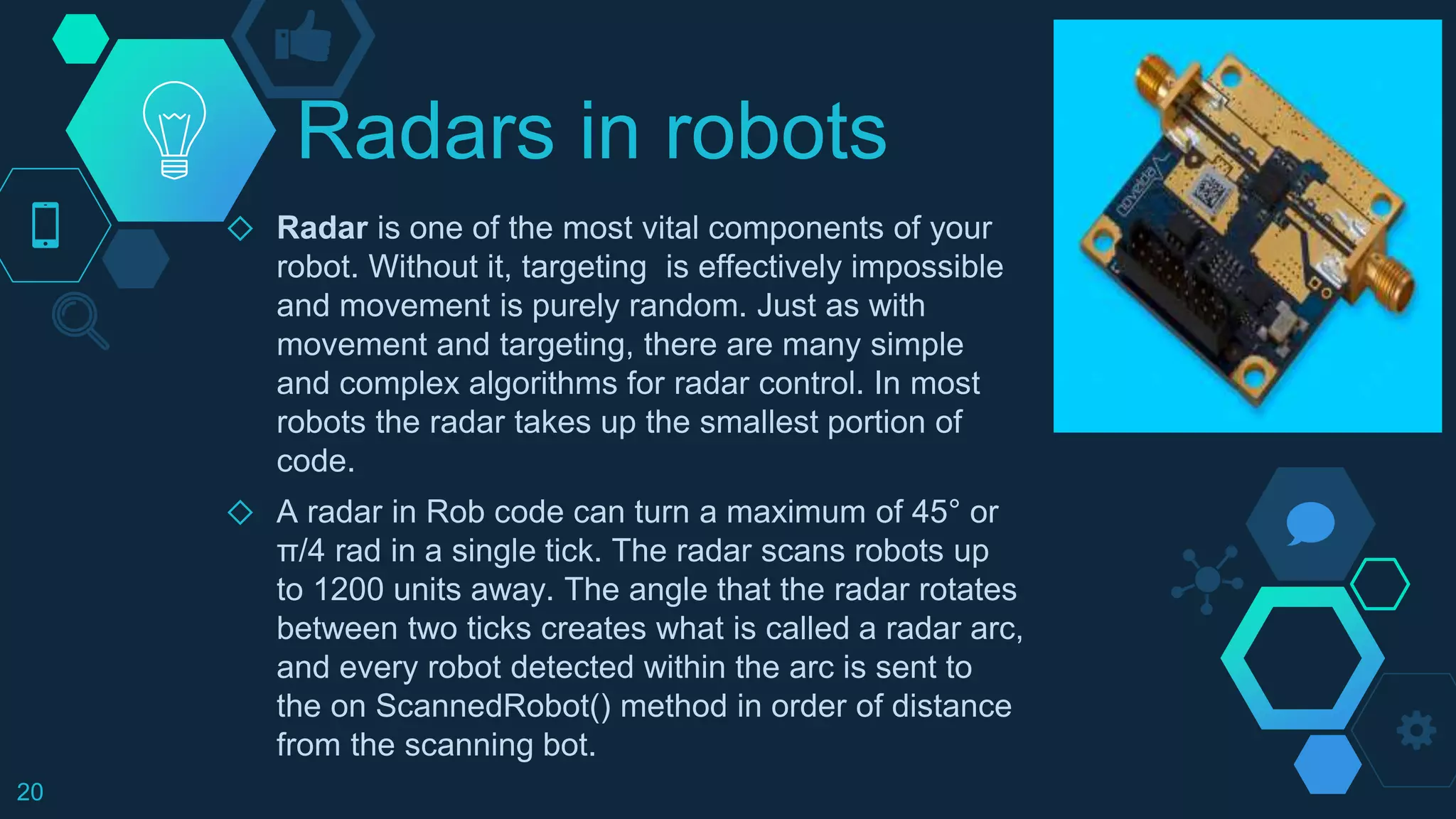 Radars in robots
◇ Radar is one of the most vital components of your
robot. Without it, targeting is effectively impossible
and movement is purely random. Just as with
movement and targeting, there are many simple
and complex algorithms for radar control. In most
robots the radar takes up the smallest portion of
code.
◇ A radar in Rob code can turn a maximum of 45° or
π/4 rad in a single tick. The radar scans robots up
to 1200 units away. The angle that the radar rotates
between two ticks creates what is called a radar arc,
and every robot detected within the arc is sent to
the on ScannedRobot() method in order of distance
from the scanning bot.
20
 