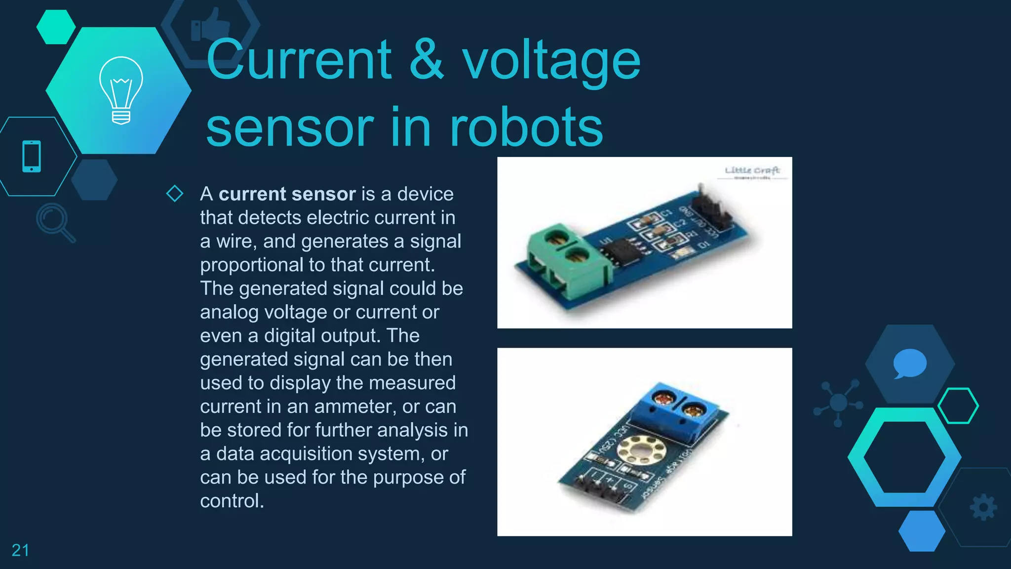 Current & voltage
sensor in robots
◇ A current sensor is a device
that detects electric current in
a wire, and generates a signal
proportional to that current.
The generated signal could be
analog voltage or current or
even a digital output. The
generated signal can be then
used to display the measured
current in an ammeter, or can
be stored for further analysis in
a data acquisition system, or
can be used for the purpose of
control.
21
 
