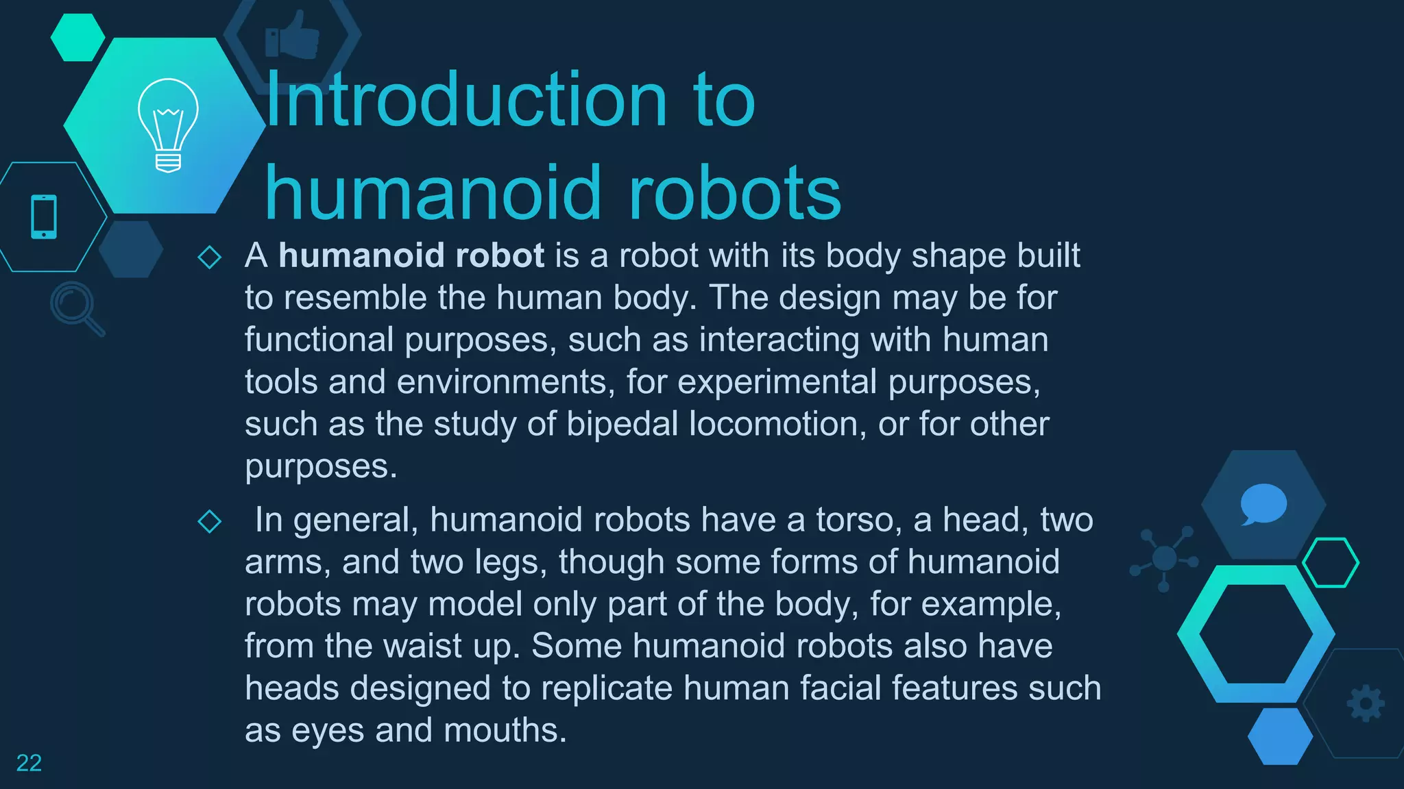 Introduction to
humanoid robots
◇ A humanoid robot is a robot with its body shape built
to resemble the human body. The design may be for
functional purposes, such as interacting with human
tools and environments, for experimental purposes,
such as the study of bipedal locomotion, or for other
purposes.
◇ In general, humanoid robots have a torso, a head, two
arms, and two legs, though some forms of humanoid
robots may model only part of the body, for example,
from the waist up. Some humanoid robots also have
heads designed to replicate human facial features such
as eyes and mouths.
22
 
