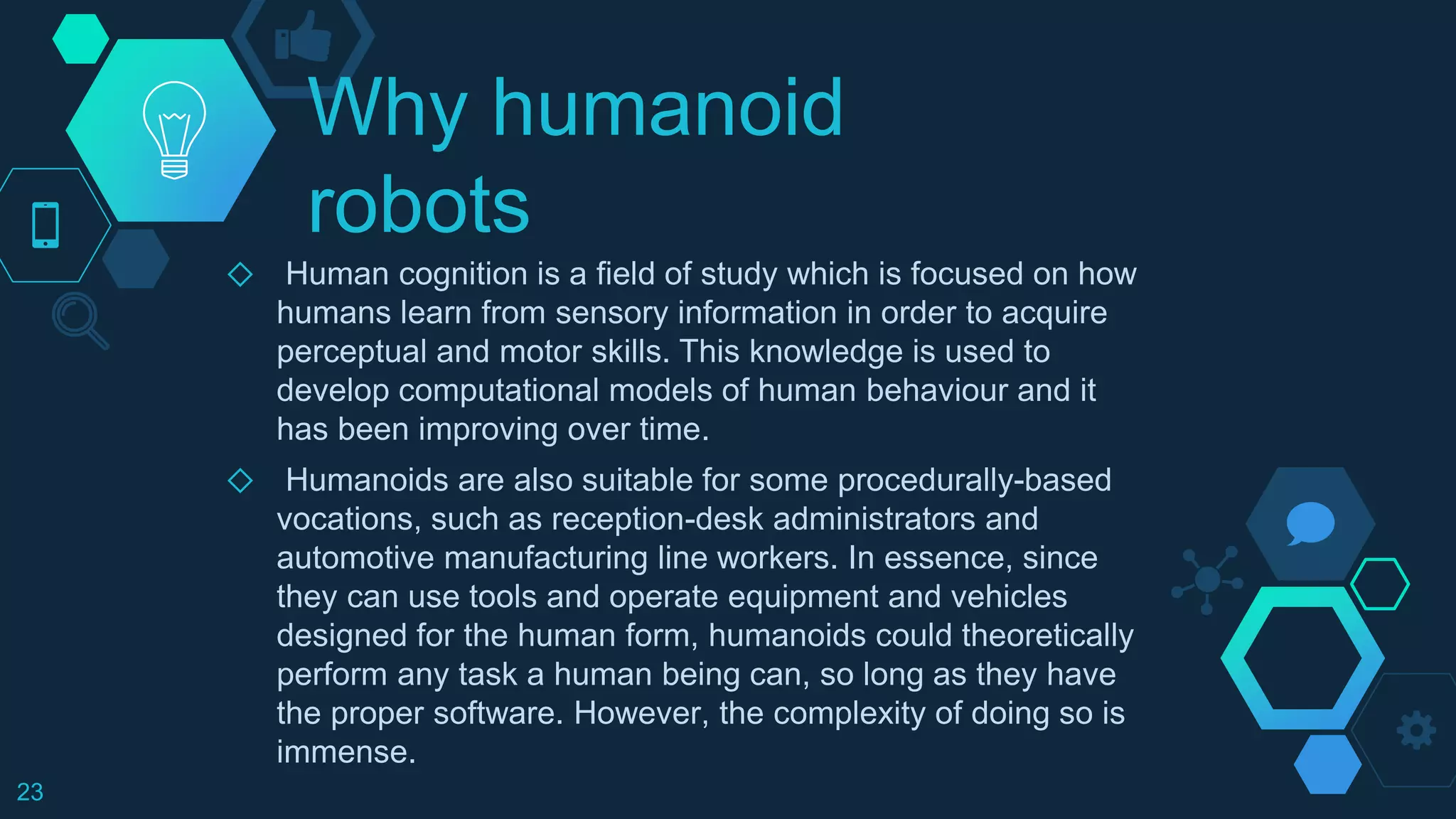 Why humanoid
robots
◇ Human cognition is a field of study which is focused on how
humans learn from sensory information in order to acquire
perceptual and motor skills. This knowledge is used to
develop computational models of human behaviour and it
has been improving over time.
◇ Humanoids are also suitable for some procedurally-based
vocations, such as reception-desk administrators and
automotive manufacturing line workers. In essence, since
they can use tools and operate equipment and vehicles
designed for the human form, humanoids could theoretically
perform any task a human being can, so long as they have
the proper software. However, the complexity of doing so is
immense.
23
 