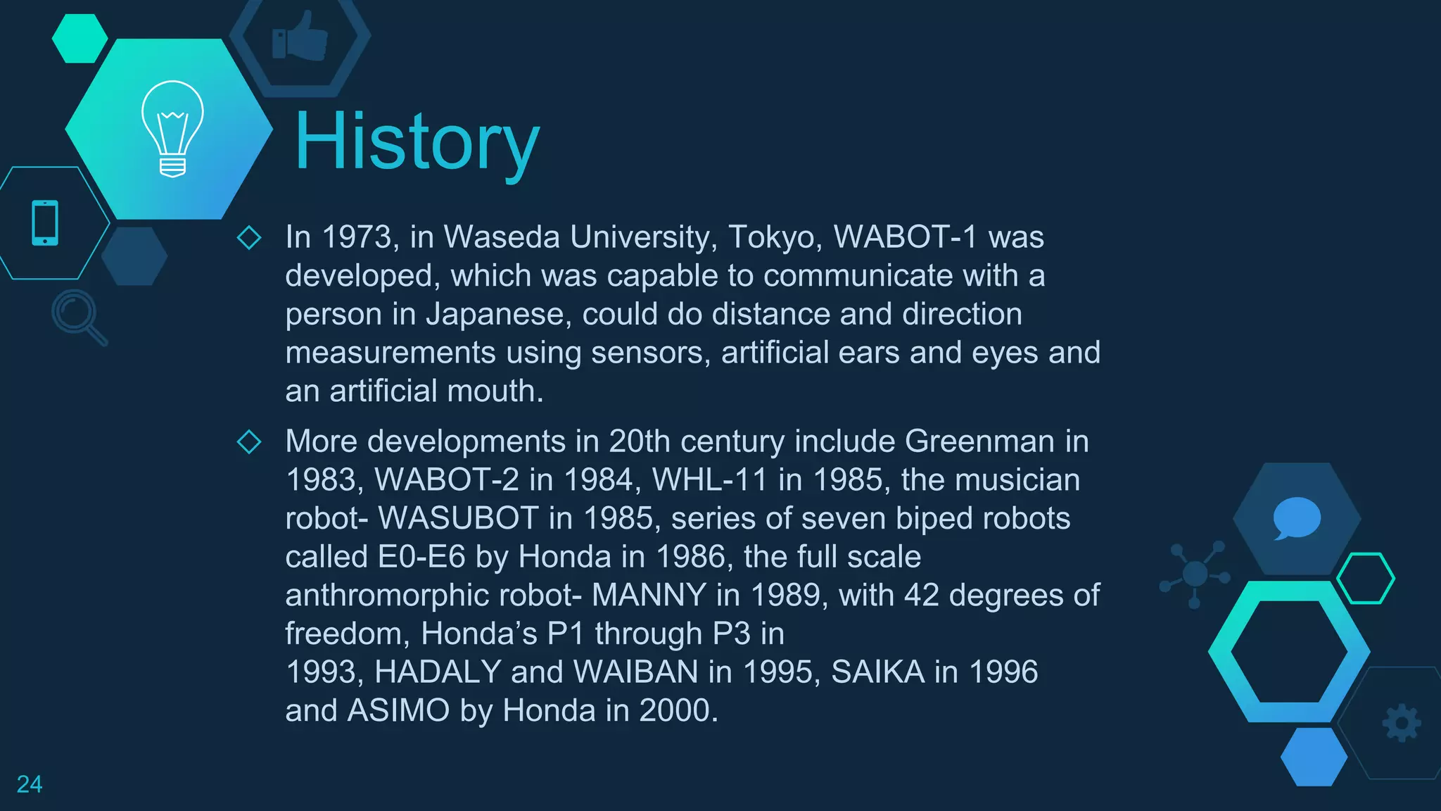 History
◇ In 1973, in Waseda University, Tokyo, WABOT-1 was
developed, which was capable to communicate with a
person in Japanese, could do distance and direction
measurements using sensors, artificial ears and eyes and
an artificial mouth.
◇ More developments in 20th century include Greenman in
1983, WABOT-2 in 1984, WHL-11 in 1985, the musician
robot- WASUBOT in 1985, series of seven biped robots
called E0-E6 by Honda in 1986, the full scale
anthromorphic robot- MANNY in 1989, with 42 degrees of
freedom, Honda’s P1 through P3 in
1993, HADALY and WAIBAN in 1995, SAIKA in 1996
and ASIMO by Honda in 2000.
24
 