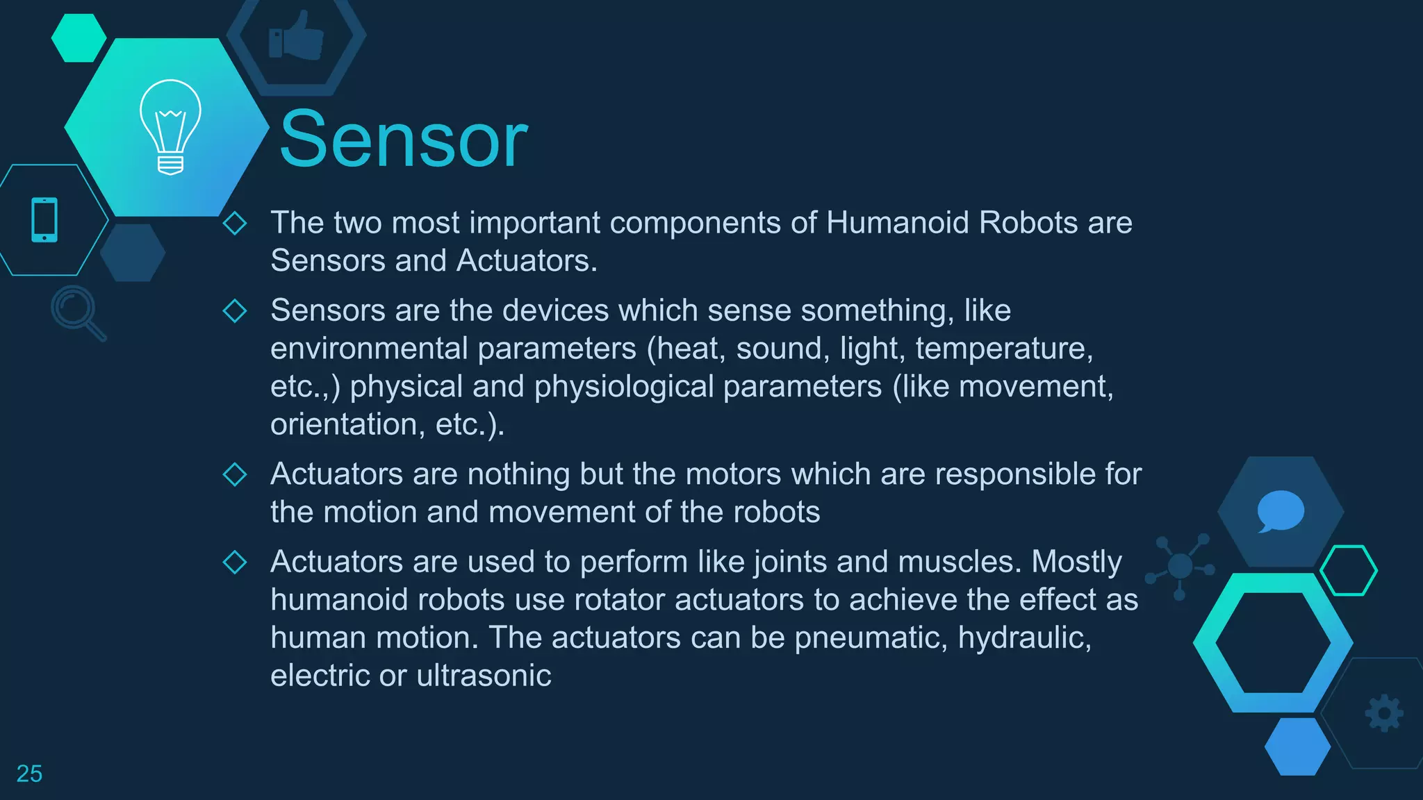 Sensor
◇ The two most important components of Humanoid Robots are
Sensors and Actuators.
◇ Sensors are the devices which sense something, like
environmental parameters (heat, sound, light, temperature,
etc.,) physical and physiological parameters (like movement,
orientation, etc.).
◇ Actuators are nothing but the motors which are responsible for
the motion and movement of the robots
◇ Actuators are used to perform like joints and muscles. Mostly
humanoid robots use rotator actuators to achieve the effect as
human motion. The actuators can be pneumatic, hydraulic,
electric or ultrasonic
25
 