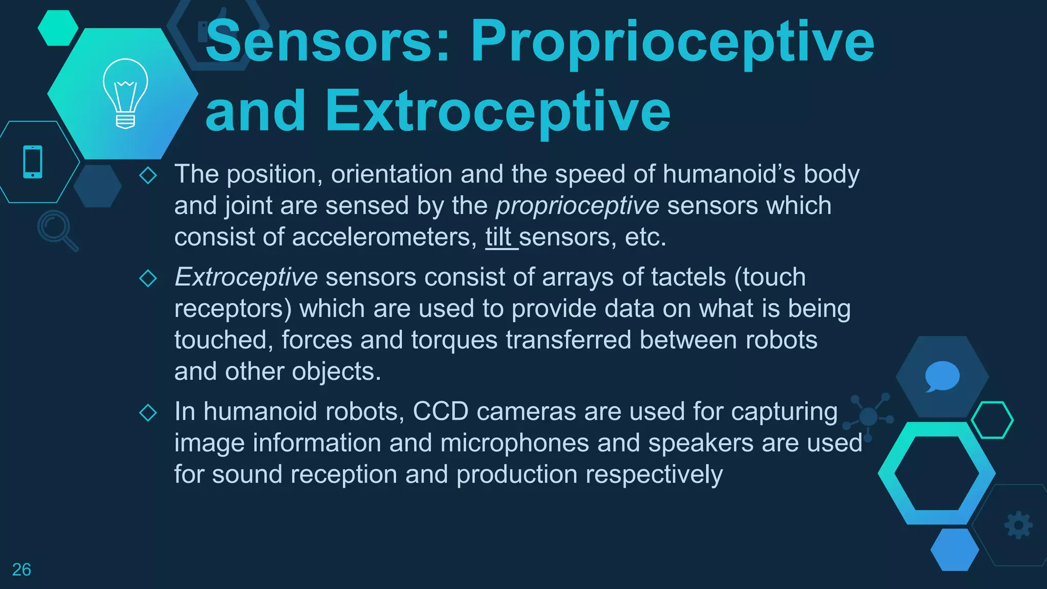 Sensors: Proprioceptive
and Extroceptive
◇ The position, orientation and the speed of humanoid’s body
and joint are sensed by the proprioceptive sensors which
consist of accelerometers, tilt sensors, etc.
◇ Extroceptive sensors consist of arrays of tactels (touch
receptors) which are used to provide data on what is being
touched, forces and torques transferred between robots
and other objects.
◇ In humanoid robots, CCD cameras are used for capturing
image information and microphones and speakers are used
for sound reception and production respectively
26
 