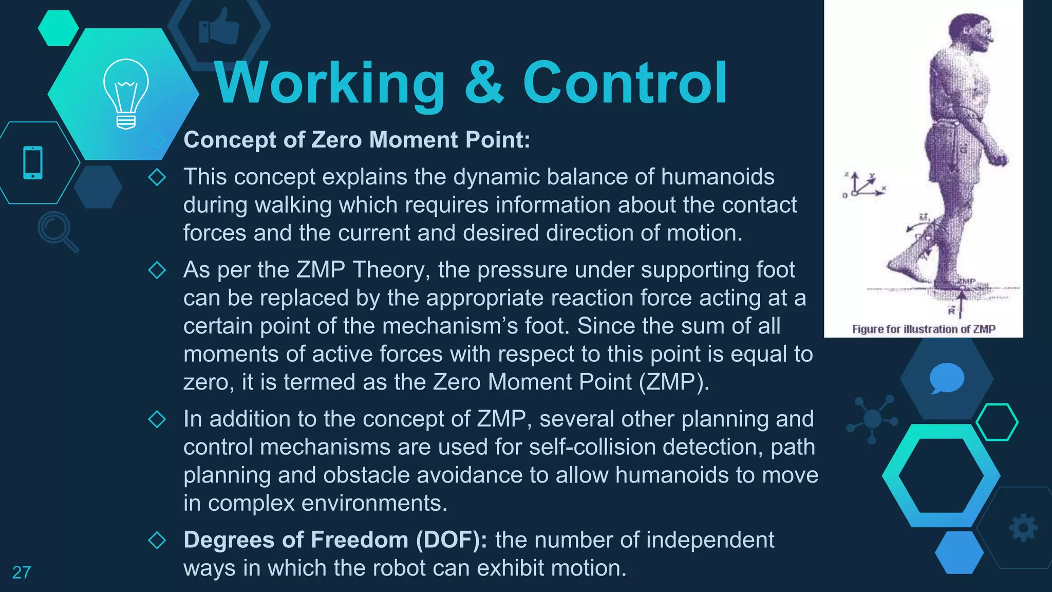 Working & Control
◇ Concept of Zero Moment Point:
◇ This concept explains the dynamic balance of humanoids
during walking which requires information about the contact
forces and the current and desired direction of motion.
◇ As per the ZMP Theory, the pressure under supporting foot
can be replaced by the appropriate reaction force acting at a
certain point of the mechanism’s foot. Since the sum of all
moments of active forces with respect to this point is equal to
zero, it is termed as the Zero Moment Point (ZMP).
◇ In addition to the concept of ZMP, several other planning and
control mechanisms are used for self-collision detection, path
planning and obstacle avoidance to allow humanoids to move
in complex environments.
◇ Degrees of Freedom (DOF): the number of independent
ways in which the robot can exhibit motion.27
 