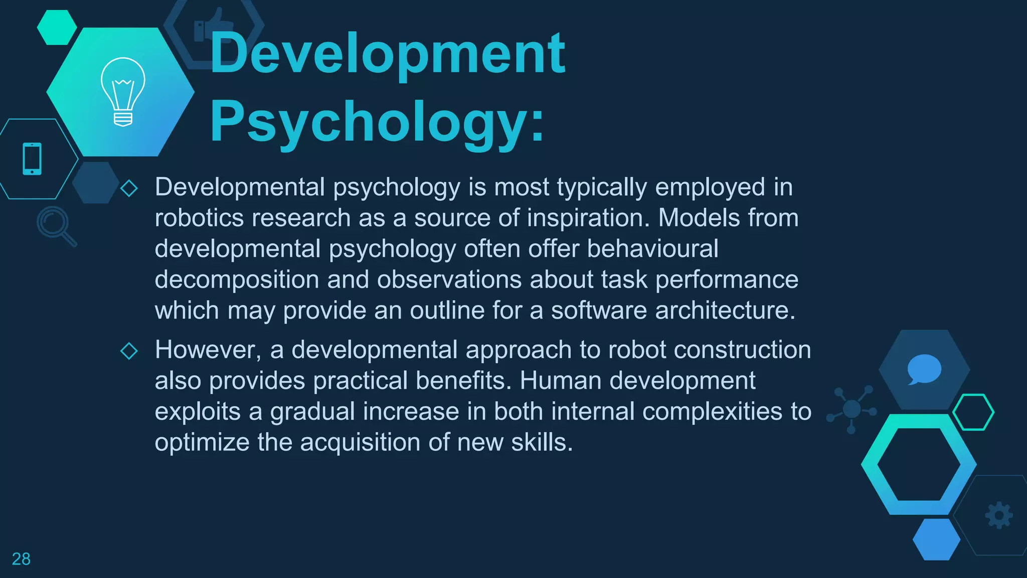 Development
Psychology:
◇ Developmental psychology is most typically employed in
robotics research as a source of inspiration. Models from
developmental psychology often offer behavioural
decomposition and observations about task performance
which may provide an outline for a software architecture.
◇ However, a developmental approach to robot construction
also provides practical benefits. Human development
exploits a gradual increase in both internal complexities to
optimize the acquisition of new skills.
28
 