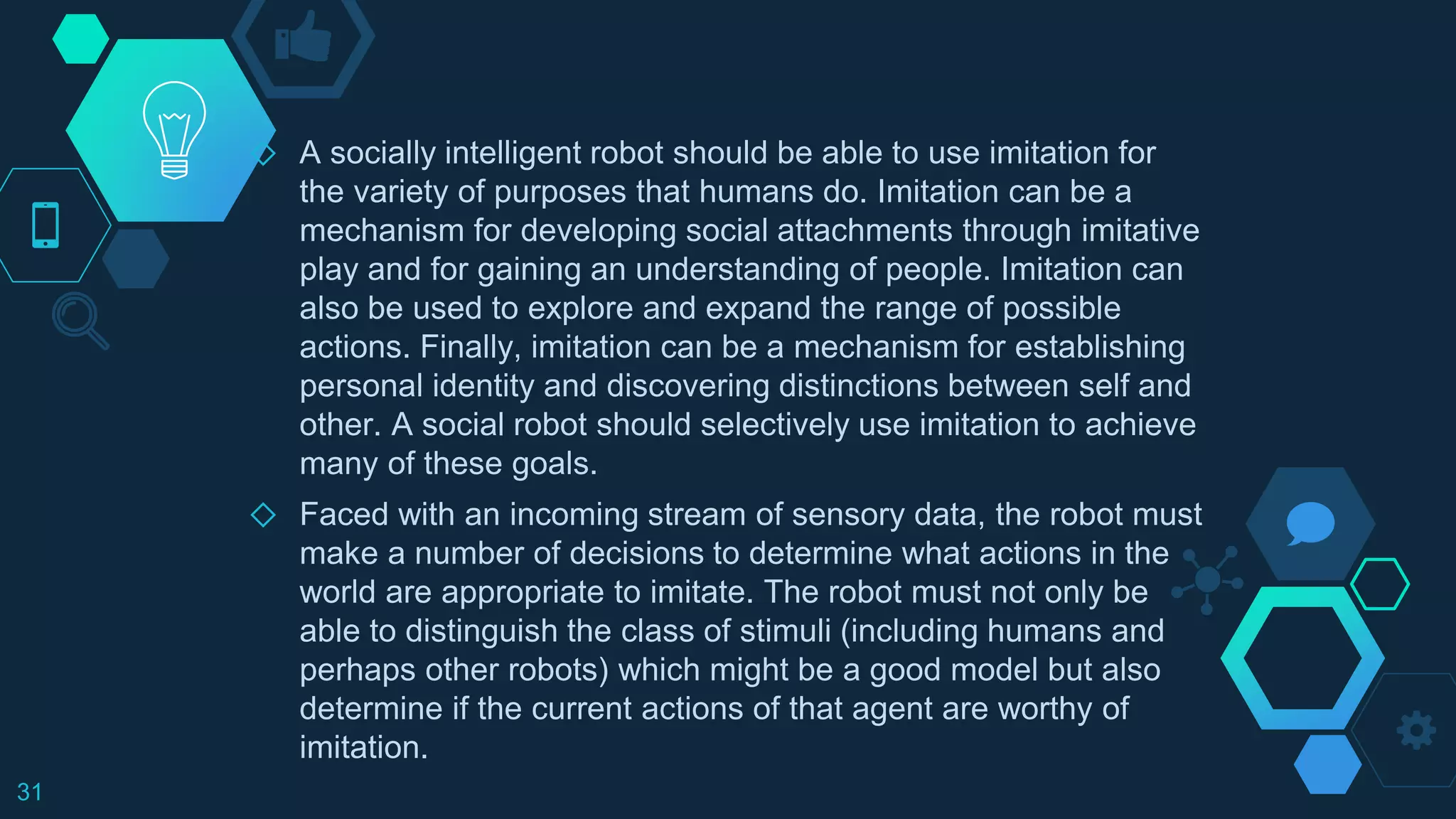 ◇ A socially intelligent robot should be able to use imitation for
the variety of purposes that humans do. Imitation can be a
mechanism for developing social attachments through imitative
play and for gaining an understanding of people. Imitation can
also be used to explore and expand the range of possible
actions. Finally, imitation can be a mechanism for establishing
personal identity and discovering distinctions between self and
other. A social robot should selectively use imitation to achieve
many of these goals.
◇ Faced with an incoming stream of sensory data, the robot must
make a number of decisions to determine what actions in the
world are appropriate to imitate. The robot must not only be
able to distinguish the class of stimuli (including humans and
perhaps other robots) which might be a good model but also
determine if the current actions of that agent are worthy of
imitation.
31
 