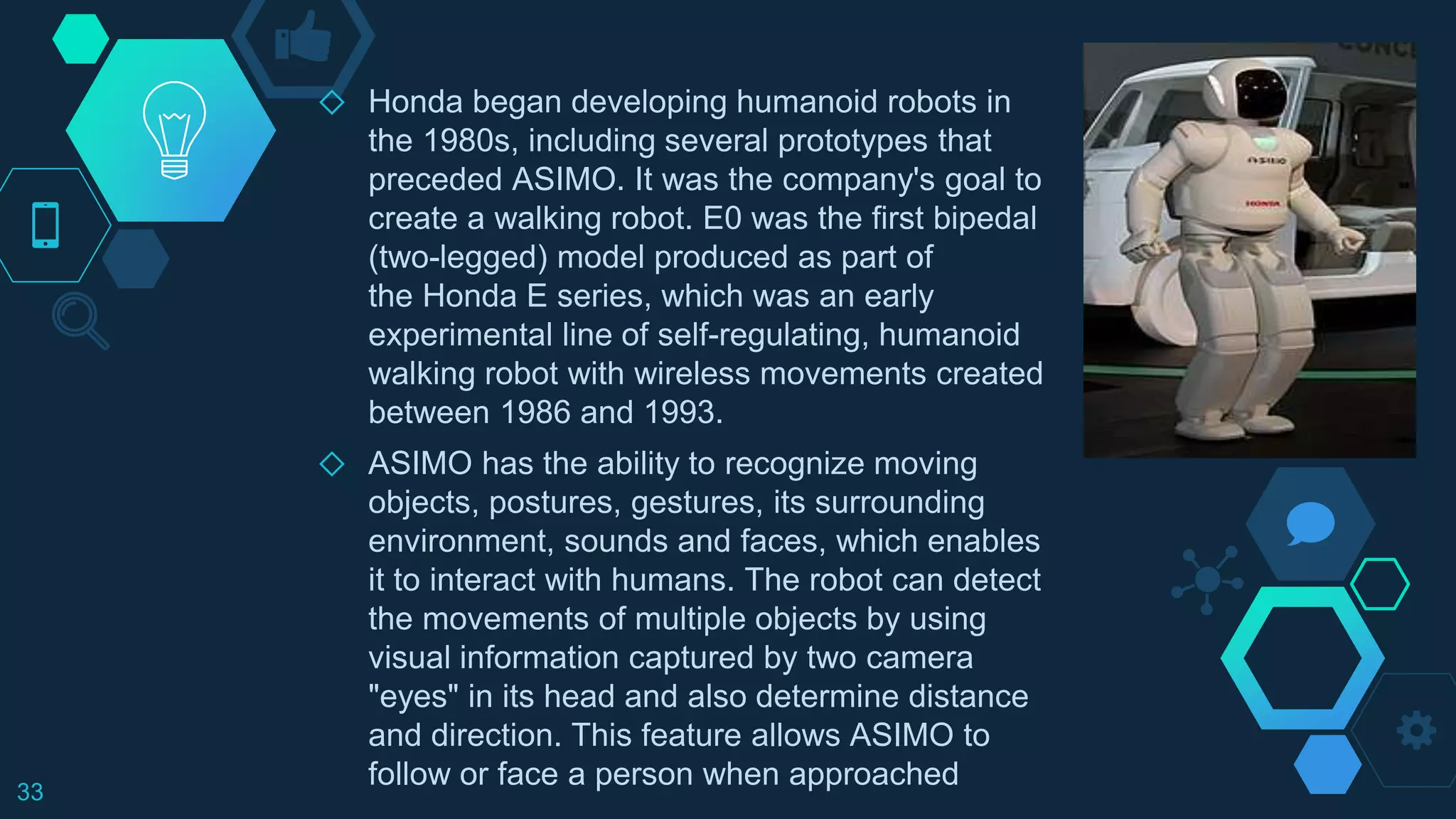 ◇ Honda began developing humanoid robots in
the 1980s, including several prototypes that
preceded ASIMO. It was the company's goal to
create a walking robot. E0 was the first bipedal
(two-legged) model produced as part of
the Honda E series, which was an early
experimental line of self-regulating, humanoid
walking robot with wireless movements created
between 1986 and 1993.
◇ ASIMO has the ability to recognize moving
objects, postures, gestures, its surrounding
environment, sounds and faces, which enables
it to interact with humans. The robot can detect
the movements of multiple objects by using
visual information captured by two camera
"eyes" in its head and also determine distance
and direction. This feature allows ASIMO to
follow or face a person when approached33
 