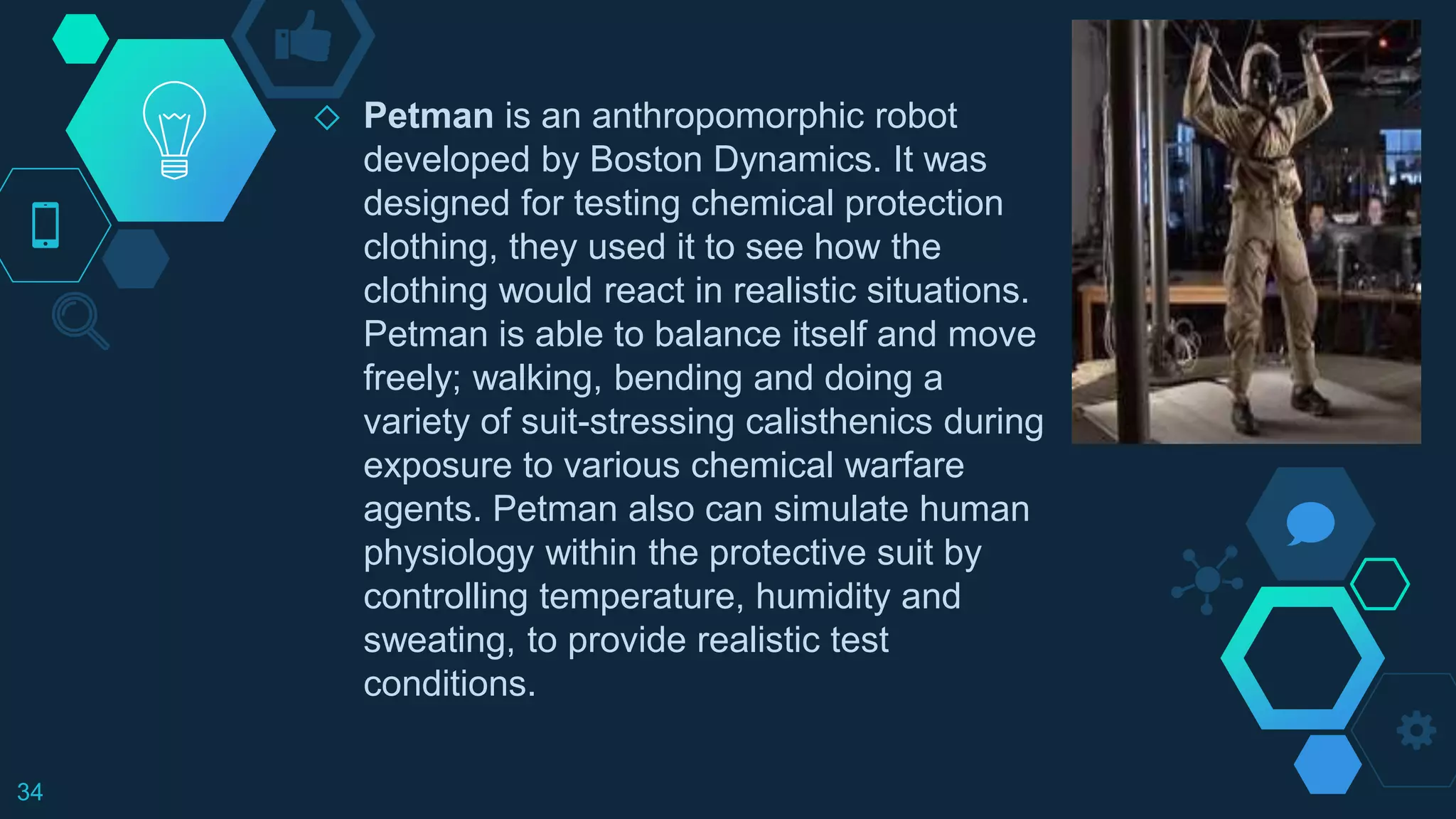 ◇ Petman is an anthropomorphic robot
developed by Boston Dynamics. It was
designed for testing chemical protection
clothing, they used it to see how the
clothing would react in realistic situations.
Petman is able to balance itself and move
freely; walking, bending and doing a
variety of suit-stressing calisthenics during
exposure to various chemical warfare
agents. Petman also can simulate human
physiology within the protective suit by
controlling temperature, humidity and
sweating, to provide realistic test
conditions.
34
 
