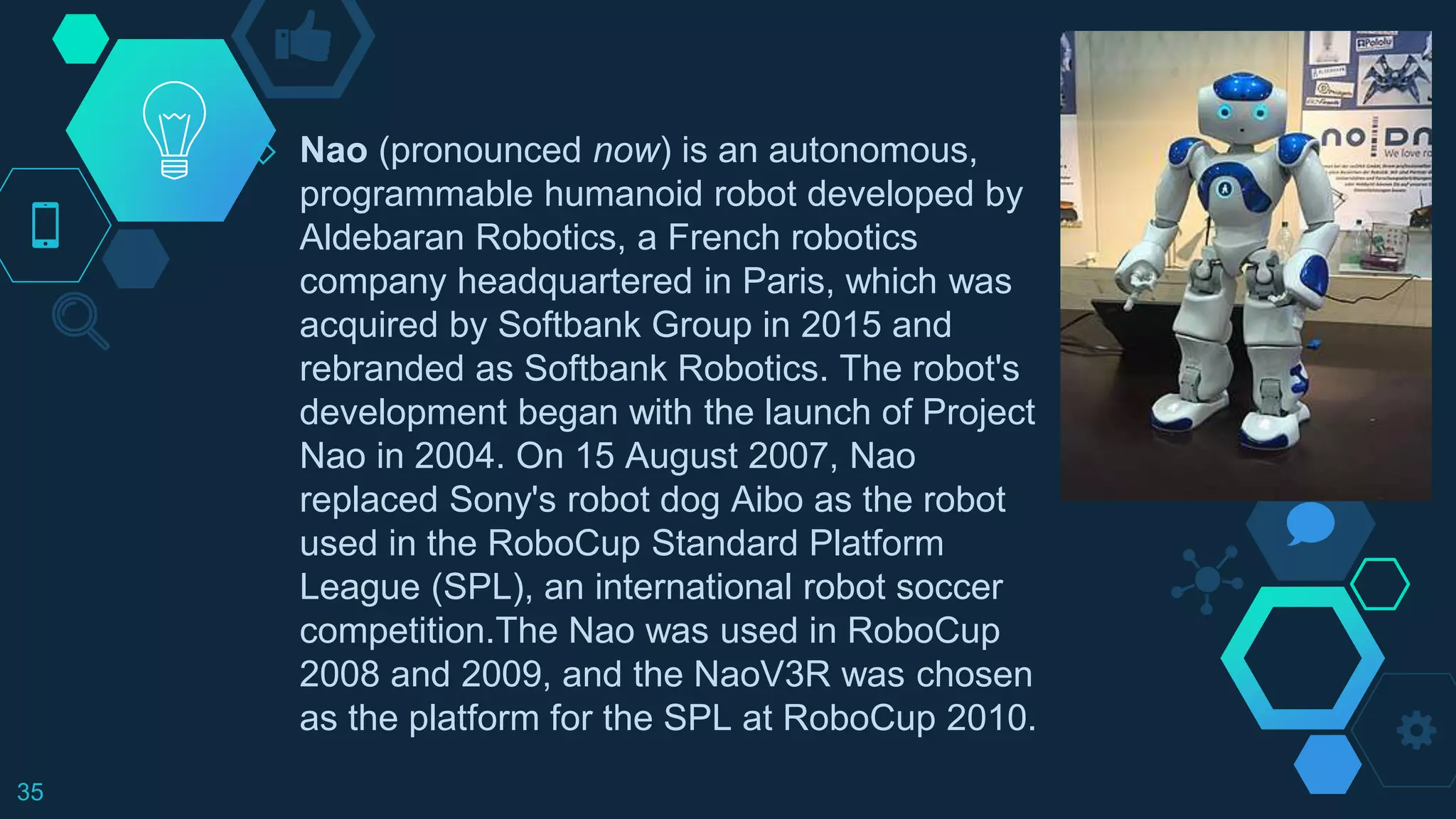 ◇ Nao (pronounced now) is an autonomous,
programmable humanoid robot developed by
Aldebaran Robotics, a French robotics
company headquartered in Paris, which was
acquired by Softbank Group in 2015 and
rebranded as Softbank Robotics. The robot's
development began with the launch of Project
Nao in 2004. On 15 August 2007, Nao
replaced Sony's robot dog Aibo as the robot
used in the RoboCup Standard Platform
League (SPL), an international robot soccer
competition.The Nao was used in RoboCup
2008 and 2009, and the NaoV3R was chosen
as the platform for the SPL at RoboCup 2010.
35
 