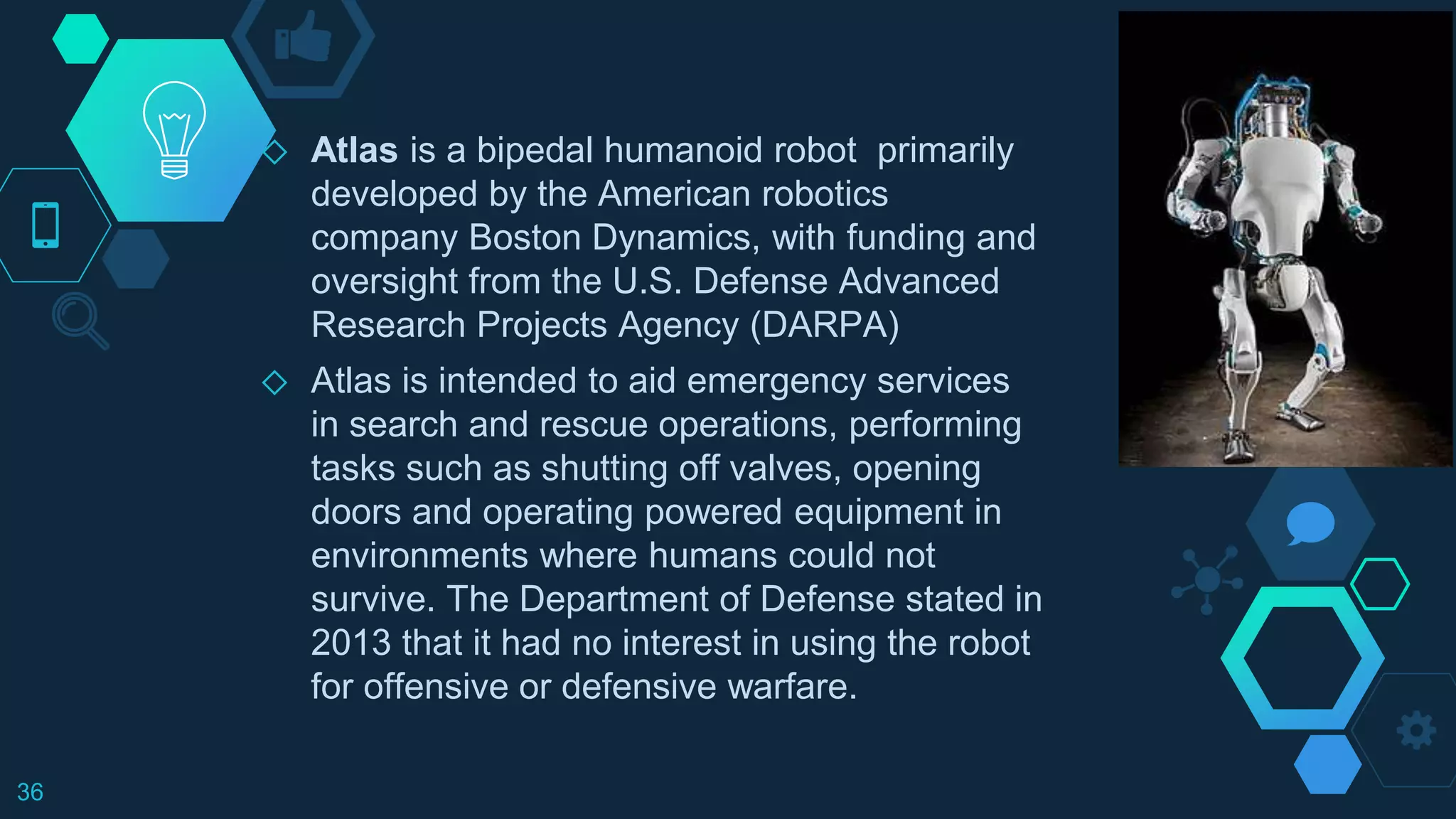 ◇ Atlas is a bipedal humanoid robot primarily
developed by the American robotics
company Boston Dynamics, with funding and
oversight from the U.S. Defense Advanced
Research Projects Agency (DARPA)
◇ Atlas is intended to aid emergency services
in search and rescue operations, performing
tasks such as shutting off valves, opening
doors and operating powered equipment in
environments where humans could not
survive. The Department of Defense stated in
2013 that it had no interest in using the robot
for offensive or defensive warfare.
36
 