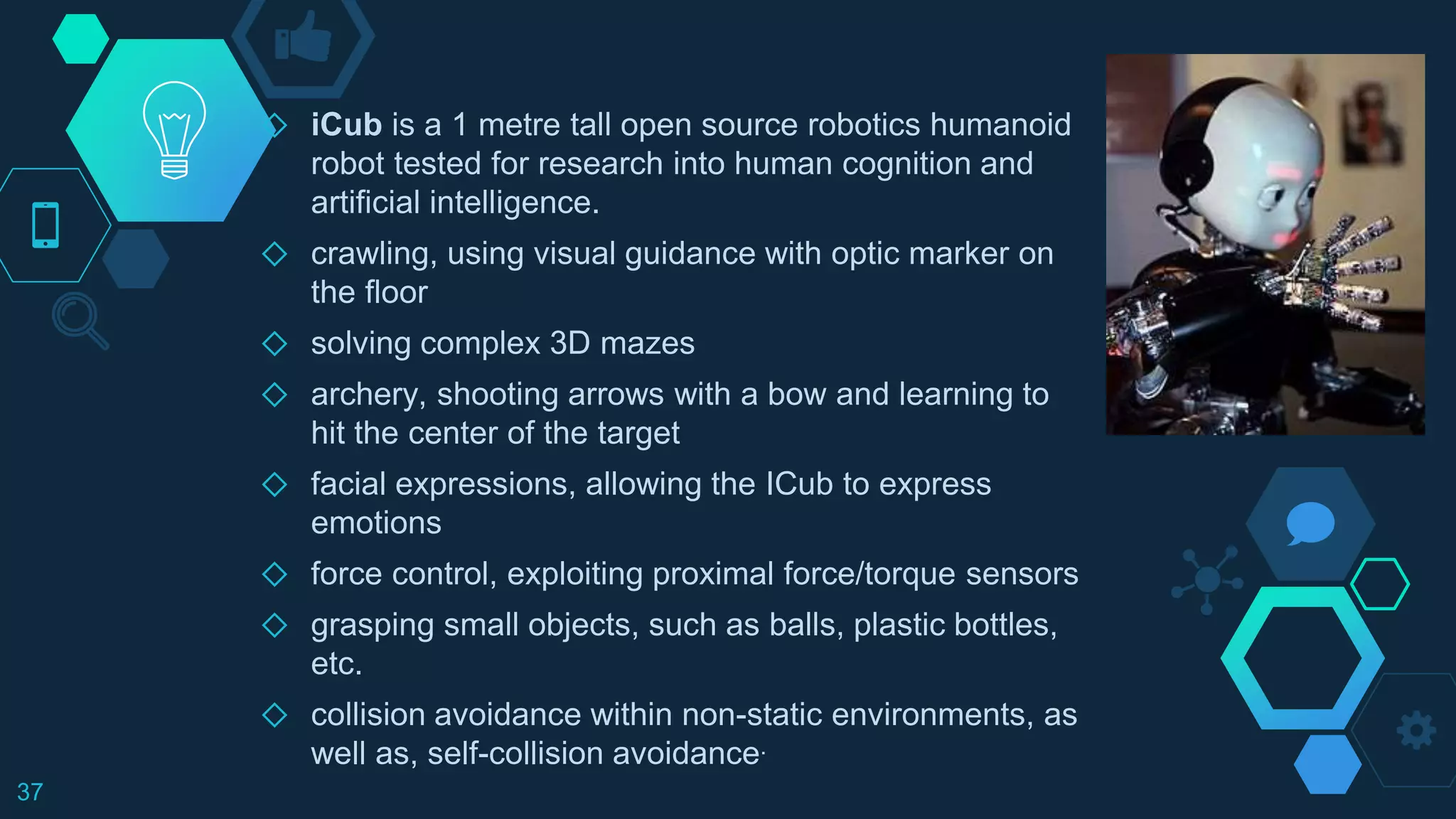 ◇ iCub is a 1 metre tall open source robotics humanoid
robot tested for research into human cognition and
artificial intelligence.
◇ crawling, using visual guidance with optic marker on
the floor
◇ solving complex 3D mazes
◇ archery, shooting arrows with a bow and learning to
hit the center of the target
◇ facial expressions, allowing the ICub to express
emotions
◇ force control, exploiting proximal force/torque sensors
◇ grasping small objects, such as balls, plastic bottles,
etc.
◇ collision avoidance within non-static environments, as
well as, self-collision avoidance.
37
 