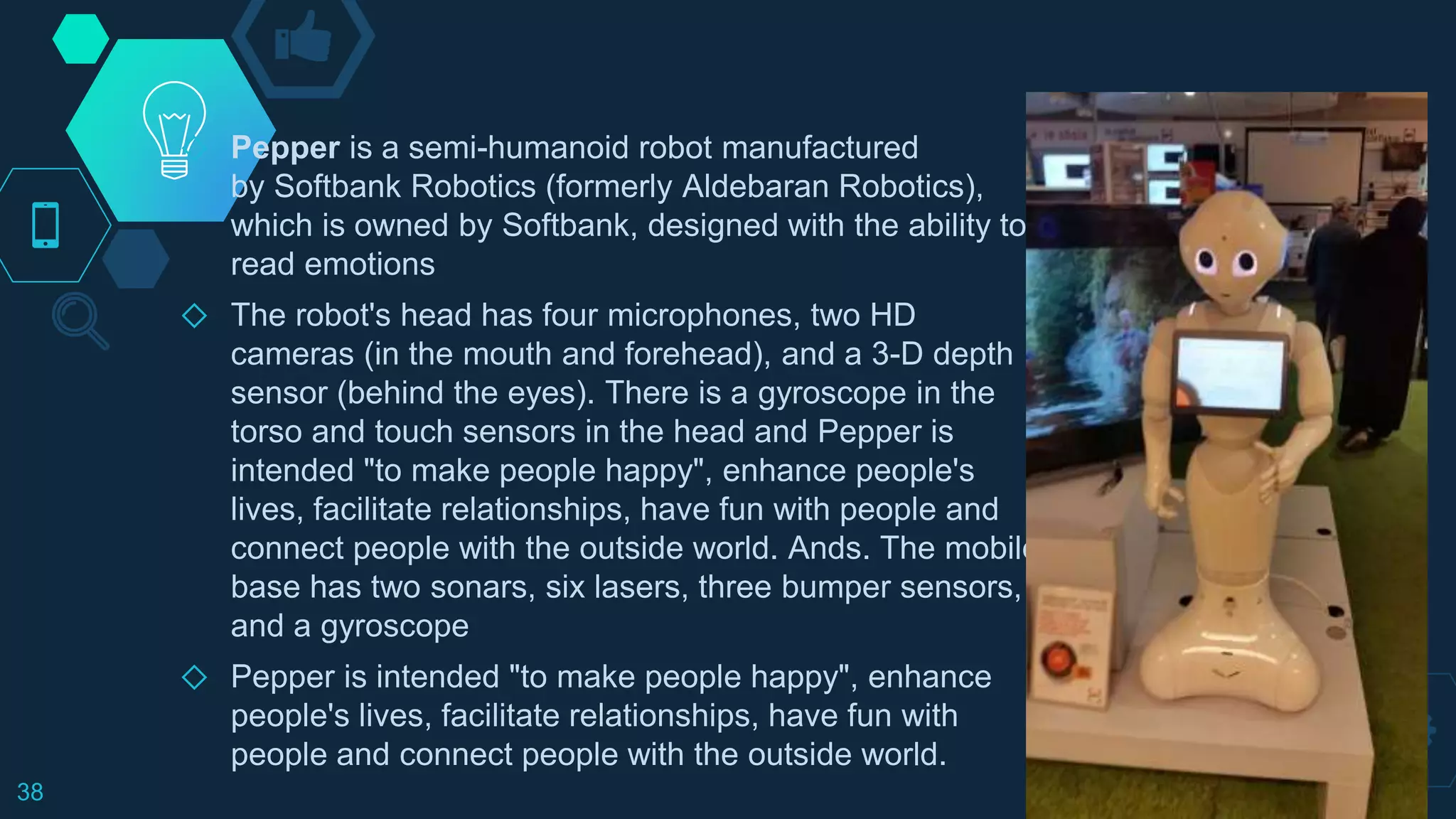 ◇ Pepper is a semi-humanoid robot manufactured
by Softbank Robotics (formerly Aldebaran Robotics),
which is owned by Softbank, designed with the ability to
read emotions
◇ The robot's head has four microphones, two HD
cameras (in the mouth and forehead), and a 3-D depth
sensor (behind the eyes). There is a gyroscope in the
torso and touch sensors in the head and Pepper is
intended "to make people happy", enhance people's
lives, facilitate relationships, have fun with people and
connect people with the outside world. Ands. The mobile
base has two sonars, six lasers, three bumper sensors,
and a gyroscope
◇ Pepper is intended "to make people happy", enhance
people's lives, facilitate relationships, have fun with
people and connect people with the outside world.
38
 
