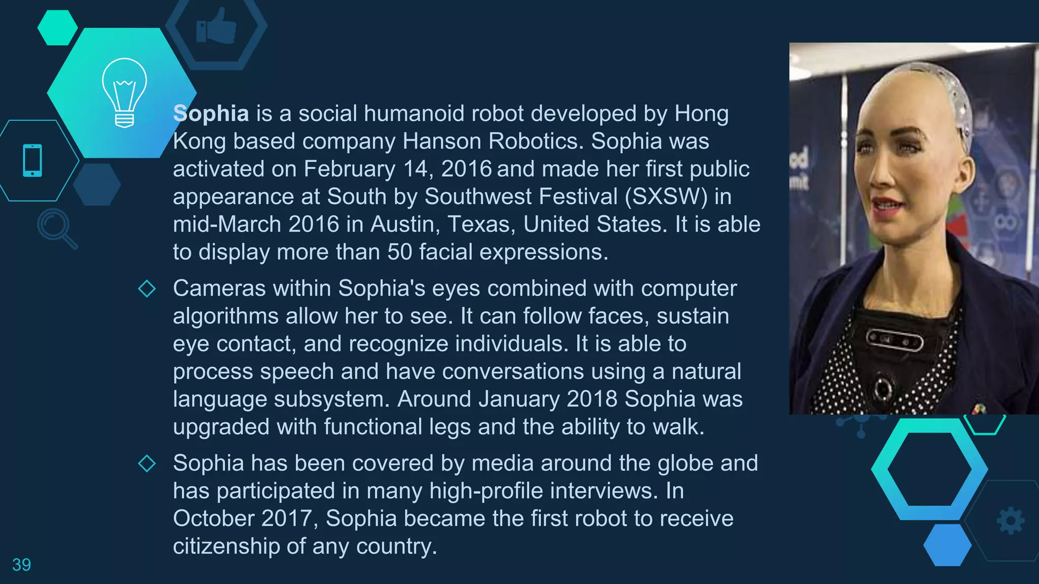 ◇ Sophia is a social humanoid robot developed by Hong
Kong based company Hanson Robotics. Sophia was
activated on February 14, 2016 and made her first public
appearance at South by Southwest Festival (SXSW) in
mid-March 2016 in Austin, Texas, United States. It is able
to display more than 50 facial expressions.
◇ Cameras within Sophia's eyes combined with computer
algorithms allow her to see. It can follow faces, sustain
eye contact, and recognize individuals. It is able to
process speech and have conversations using a natural
language subsystem. Around January 2018 Sophia was
upgraded with functional legs and the ability to walk.
◇ Sophia has been covered by media around the globe and
has participated in many high-profile interviews. In
October 2017, Sophia became the first robot to receive
citizenship of any country.
39
 