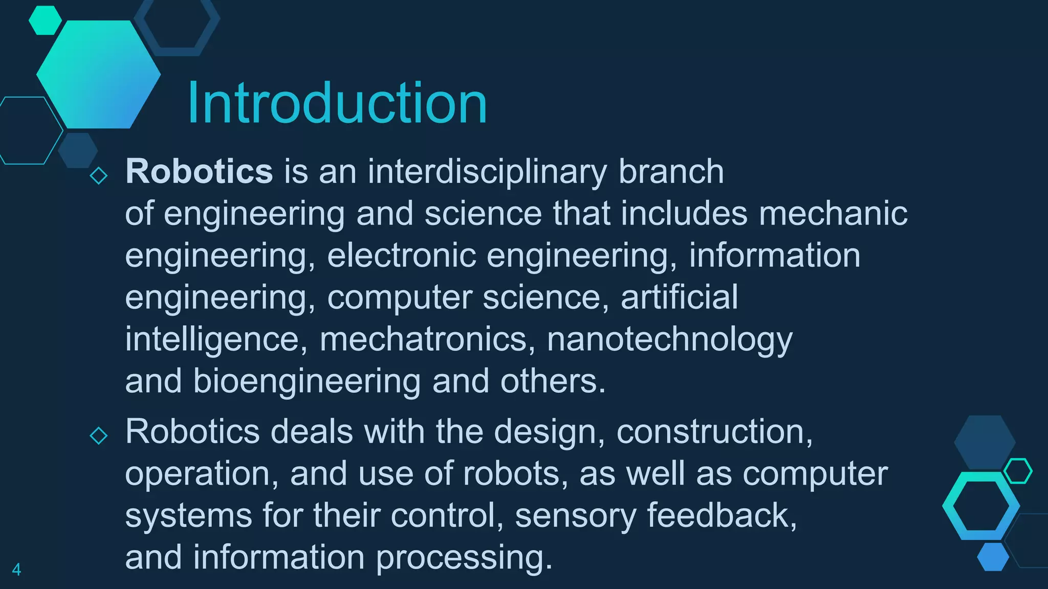 Introduction
◇ Robotics is an interdisciplinary branch
of engineering and science that includes mechanic
engineering, electronic engineering, information
engineering, computer science, artificial
intelligence, mechatronics, nanotechnology
and bioengineering and others.
◇ Robotics deals with the design, construction,
operation, and use of robots, as well as computer
systems for their control, sensory feedback,
and information processing.4
 
