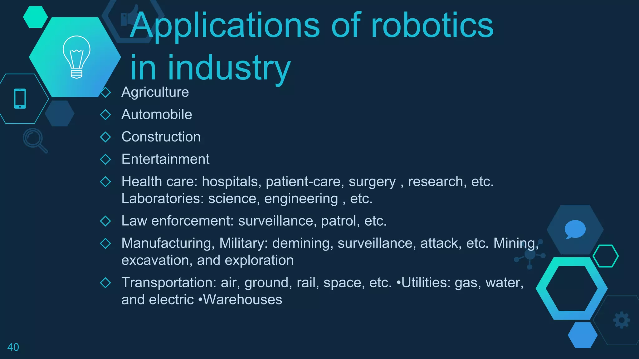 Applications of robotics
in industry◇ Agriculture
◇ Automobile
◇ Construction
◇ Entertainment
◇ Health care: hospitals, patient-care, surgery , research, etc.
Laboratories: science, engineering , etc.
◇ Law enforcement: surveillance, patrol, etc.
◇ Manufacturing, Military: demining, surveillance, attack, etc. Mining,
excavation, and exploration
◇ Transportation: air, ground, rail, space, etc. •Utilities: gas, water,
and electric •Warehouses
40
 