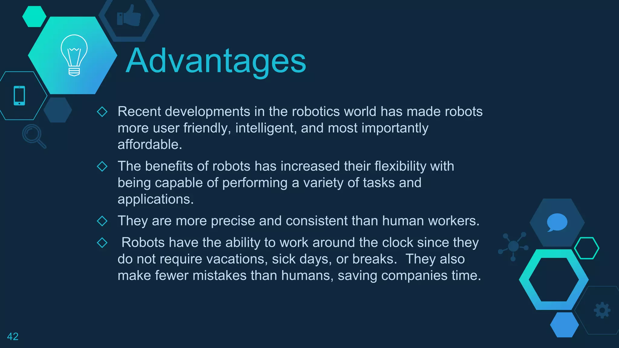 Advantages
◇ Recent developments in the robotics world has made robots
more user friendly, intelligent, and most importantly
affordable.
◇ The benefits of robots has increased their flexibility with
being capable of performing a variety of tasks and
applications.
◇ They are more precise and consistent than human workers.
◇ Robots have the ability to work around the clock since they
do not require vacations, sick days, or breaks. They also
make fewer mistakes than humans, saving companies time.
42
 