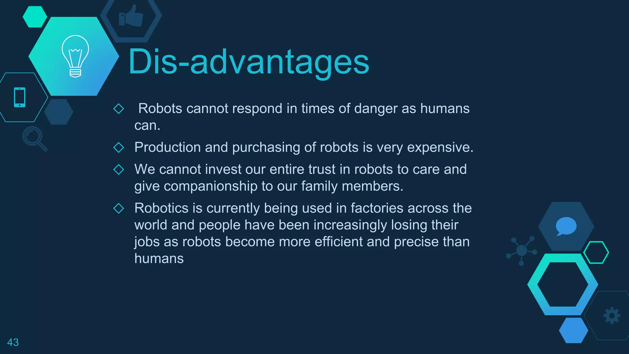 Dis-advantages
◇ Robots cannot respond in times of danger as humans
can.
◇ Production and purchasing of robots is very expensive.
◇ We cannot invest our entire trust in robots to care and
give companionship to our family members.
◇ Robotics is currently being used in factories across the
world and people have been increasingly losing their
jobs as robots become more efficient and precise than
humans
43
 