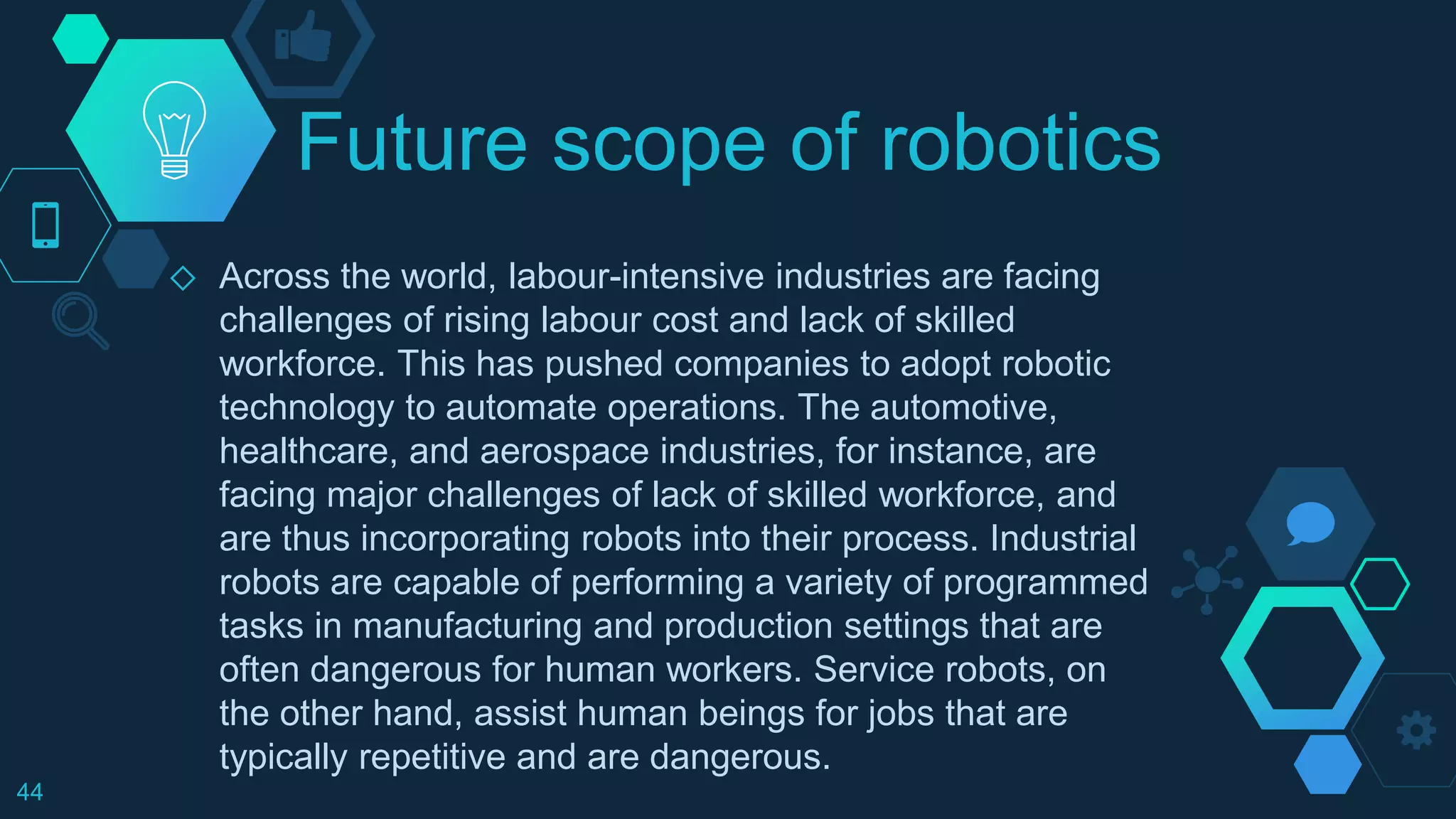 Future scope of robotics
◇ Across the world, labour-intensive industries are facing
challenges of rising labour cost and lack of skilled
workforce. This has pushed companies to adopt robotic
technology to automate operations. The automotive,
healthcare, and aerospace industries, for instance, are
facing major challenges of lack of skilled workforce, and
are thus incorporating robots into their process. Industrial
robots are capable of performing a variety of programmed
tasks in manufacturing and production settings that are
often dangerous for human workers. Service robots, on
the other hand, assist human beings for jobs that are
typically repetitive and are dangerous.
44
 