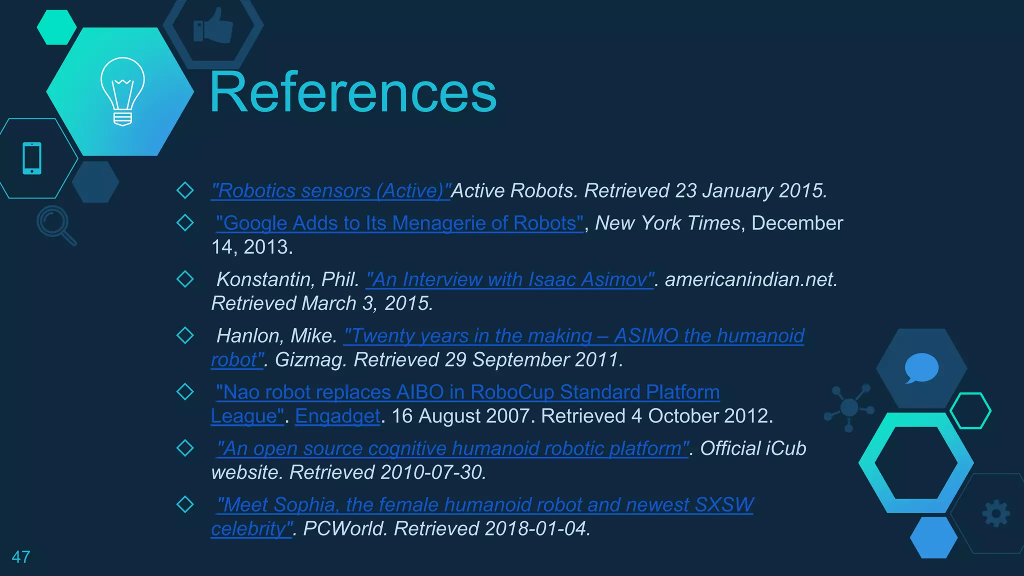 References
◇ "Robotics sensors (Active)"Active Robots. Retrieved 23 January 2015.
◇ "Google Adds to Its Menagerie of Robots", New York Times, December
14, 2013.
◇ Konstantin, Phil. "An Interview with Isaac Asimov". americanindian.net.
Retrieved March 3, 2015.
◇ Hanlon, Mike. "Twenty years in the making – ASIMO the humanoid
robot". Gizmag. Retrieved 29 September 2011.
◇ "Nao robot replaces AIBO in RoboCup Standard Platform
League". Engadget. 16 August 2007. Retrieved 4 October 2012.
◇ "An open source cognitive humanoid robotic platform". Official iCub
website. Retrieved 2010-07-30.
◇ "Meet Sophia, the female humanoid robot and newest SXSW
celebrity". PCWorld. Retrieved 2018-01-04.
47
 