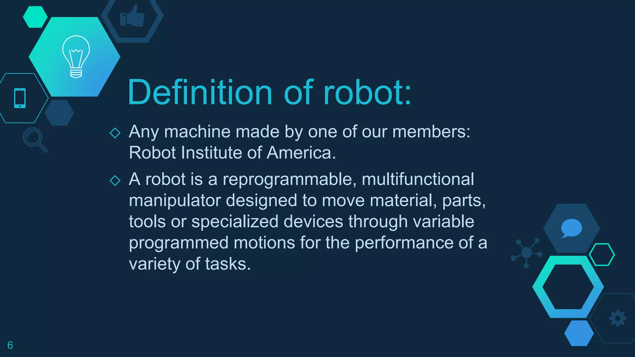 Definition of robot:
◇ Any machine made by one of our members:
Robot Institute of America.
◇ A robot is a reprogrammable, multifunctional
manipulator designed to move material, parts,
tools or specialized devices through variable
programmed motions for the performance of a
variety of tasks.
6
 