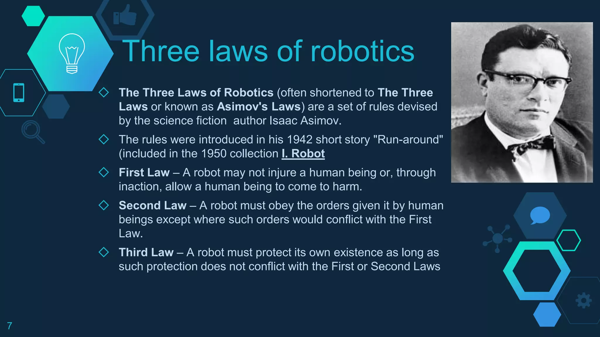 Three laws of robotics
◇ The Three Laws of Robotics (often shortened to The Three
Laws or known as Asimov's Laws) are a set of rules devised
by the science fiction author Isaac Asimov.
◇ The rules were introduced in his 1942 short story "Run-around"
(included in the 1950 collection I. Robot
◇ First Law – A robot may not injure a human being or, through
inaction, allow a human being to come to harm.
◇ Second Law – A robot must obey the orders given it by human
beings except where such orders would conflict with the First
Law.
◇ Third Law – A robot must protect its own existence as long as
such protection does not conflict with the First or Second Laws
7
 