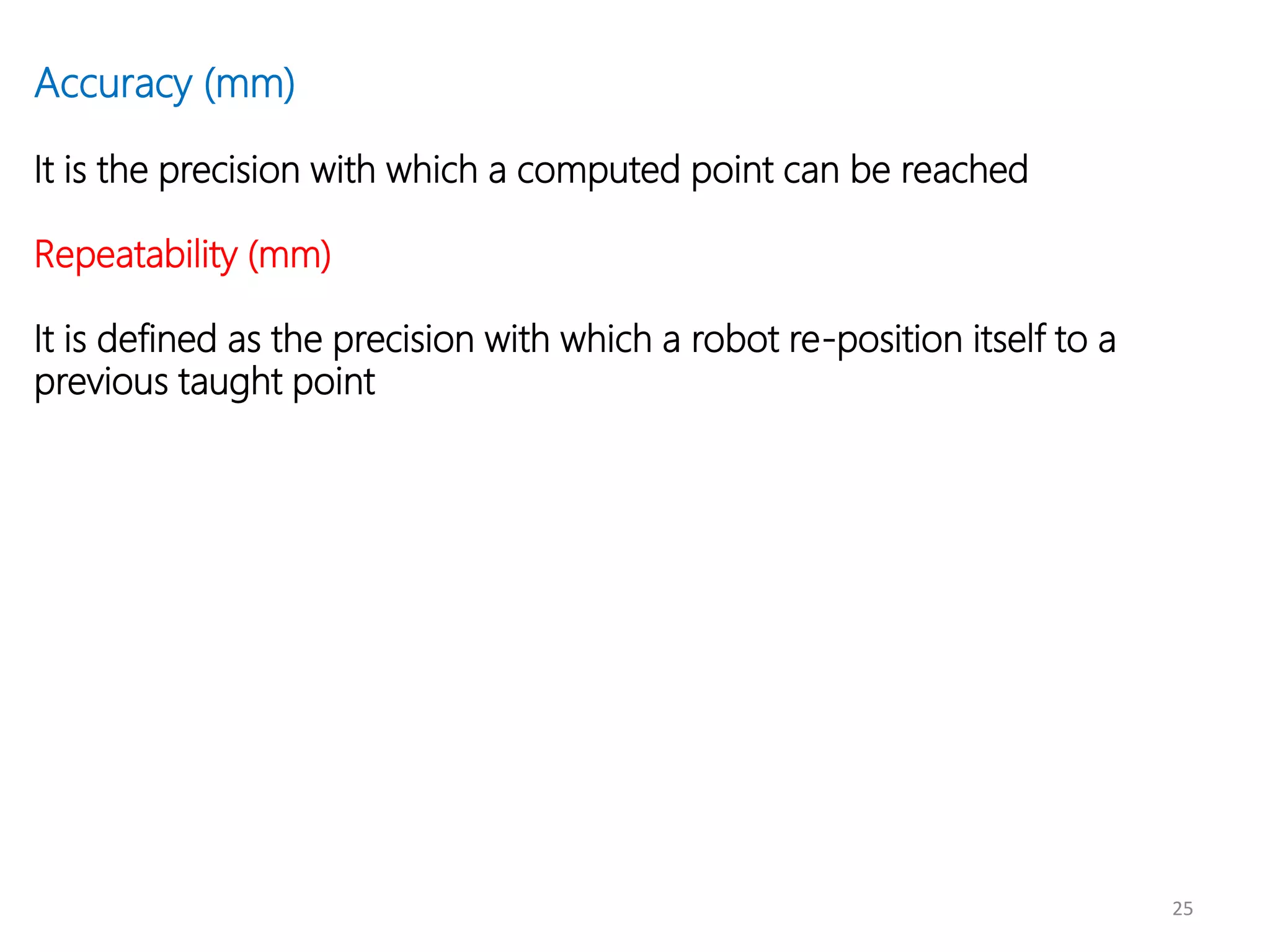 25
Accuracy (mm)
It is the precision with which a computed point can be reached
Repeatability (mm)
It is defined as the precision with which a robot re-position itself to a
previous taught point
 