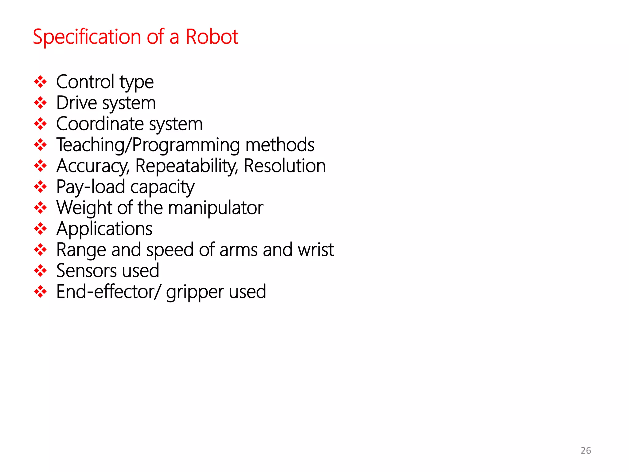26
Specification of a Robot
 Control type
 Drive system
 Coordinate system
 Teaching/Programming methods
 Accuracy, Repeatability, Resolution
 Pay-load capacity
 Weight of the manipulator
 Applications
 Range and speed of arms and wrist
 Sensors used
 End-effector/ gripper used
 