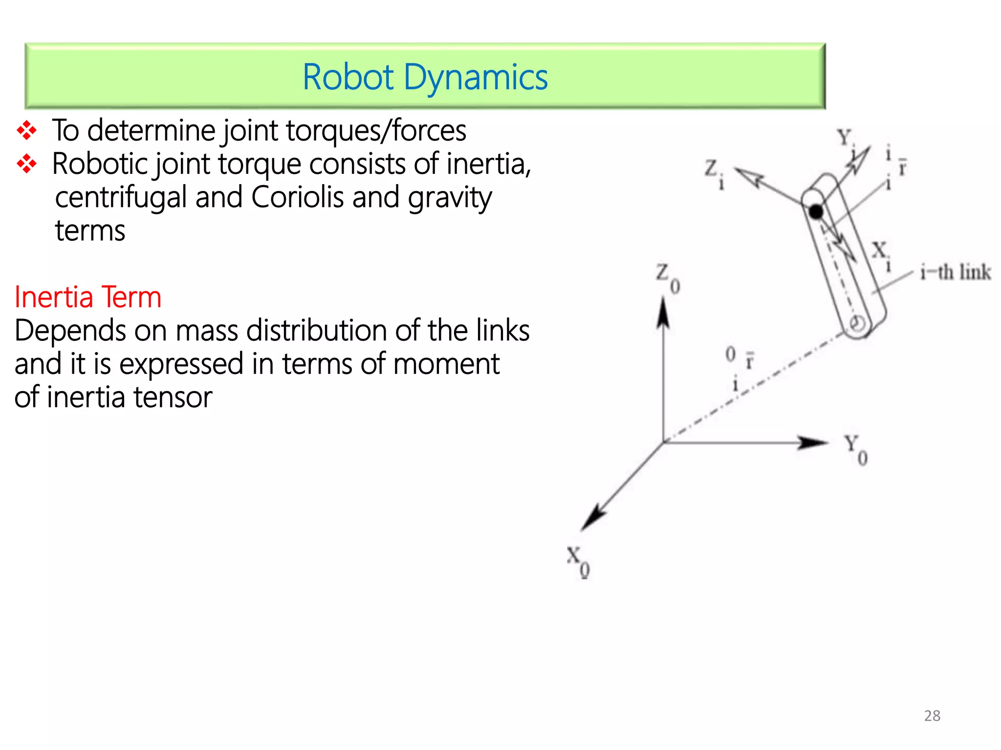 28
Robot Dynamics
 To determine joint torques/forces
 Robotic joint torque consists of inertia,
centrifugal and Coriolis and gravity
terms
Inertia Term
Depends on mass distribution of the links
and it is expressed in terms of moment
of inertia tensor
 