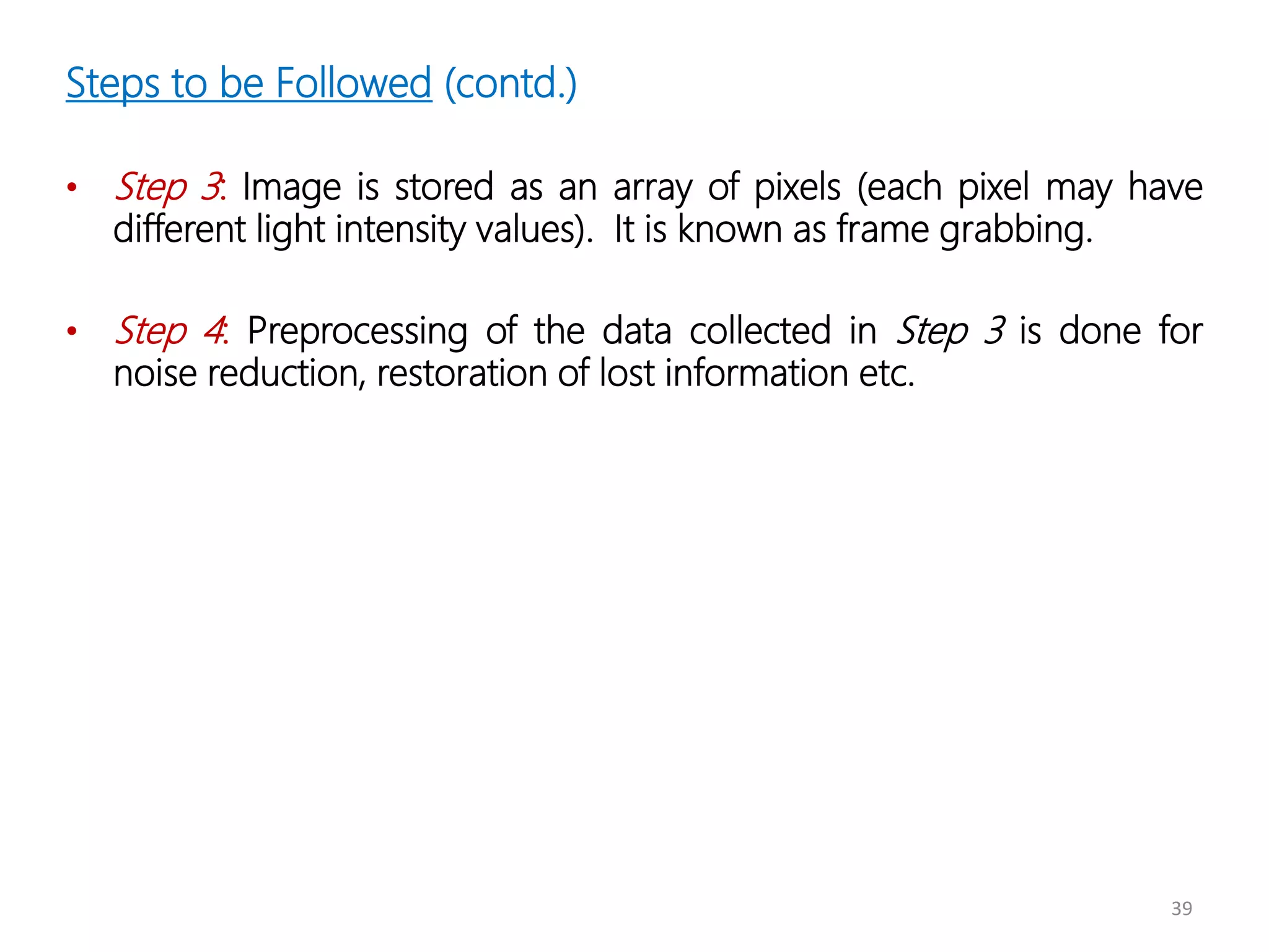 39
Steps to be Followed (contd.)
• Step 3: Image is stored as an array of pixels (each pixel may have
different light intensity values). It is known as frame grabbing.
• Step 4: Preprocessing of the data collected in Step 3 is done for
noise reduction, restoration of lost information etc.
 