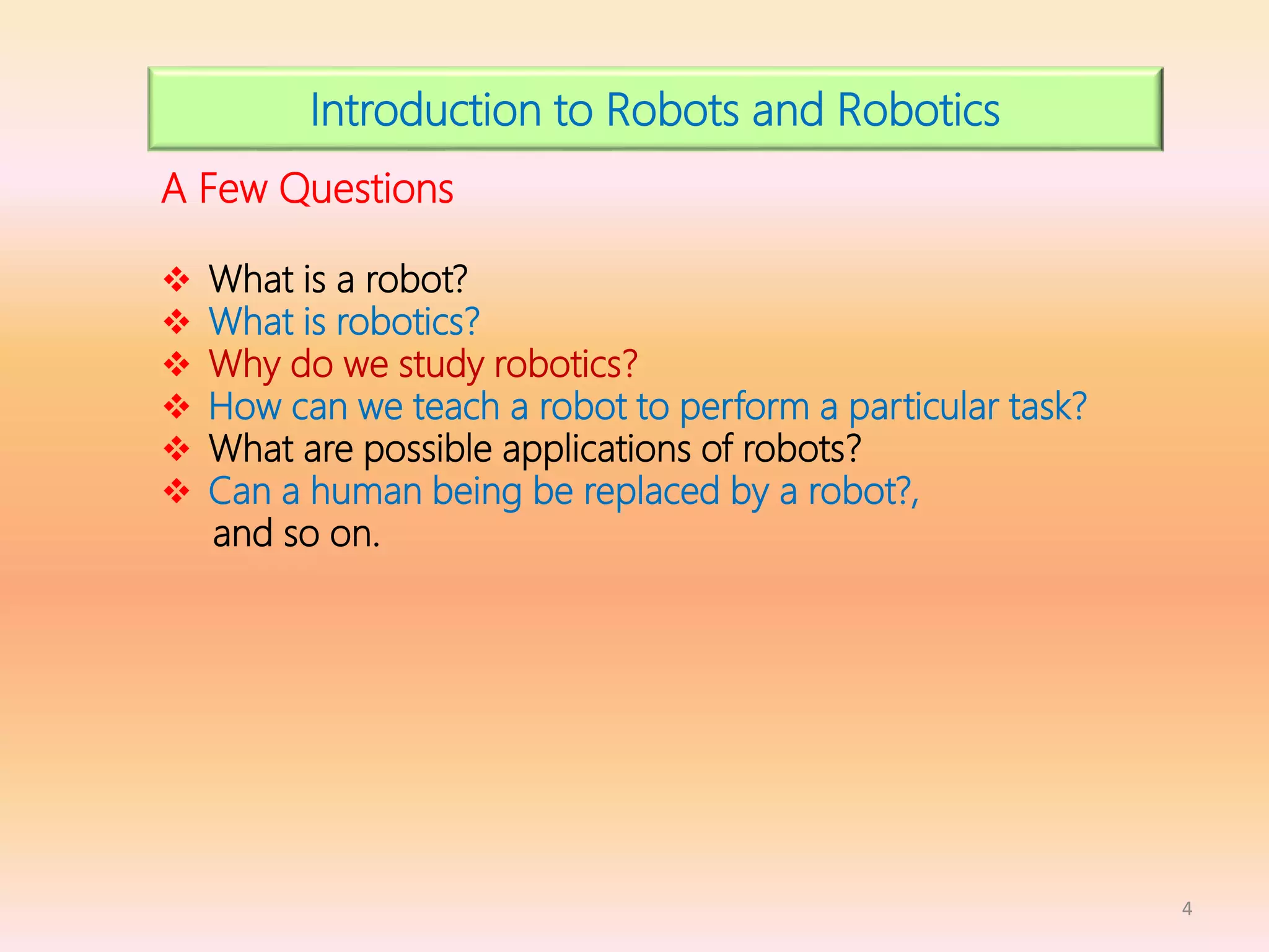 4
Introduction to Robots and Robotics
A Few Questions
 What is a robot?
 What is robotics?
 Why do we study robotics?
 How can we teach a robot to perform a particular task?
 What are possible applications of robots?
 Can a human being be replaced by a robot?,
and so on.
 
