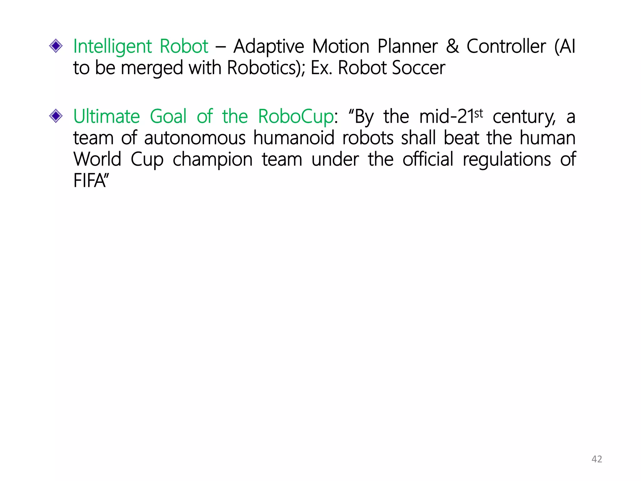 42
Intelligent Robot – Adaptive Motion Planner & Controller (AI
to be merged with Robotics); Ex. Robot Soccer
Ultimate Goal of the RoboCup: “By the mid-21st century, a
team of autonomous humanoid robots shall beat the human
World Cup champion team under the official regulations of
FIFA”
 