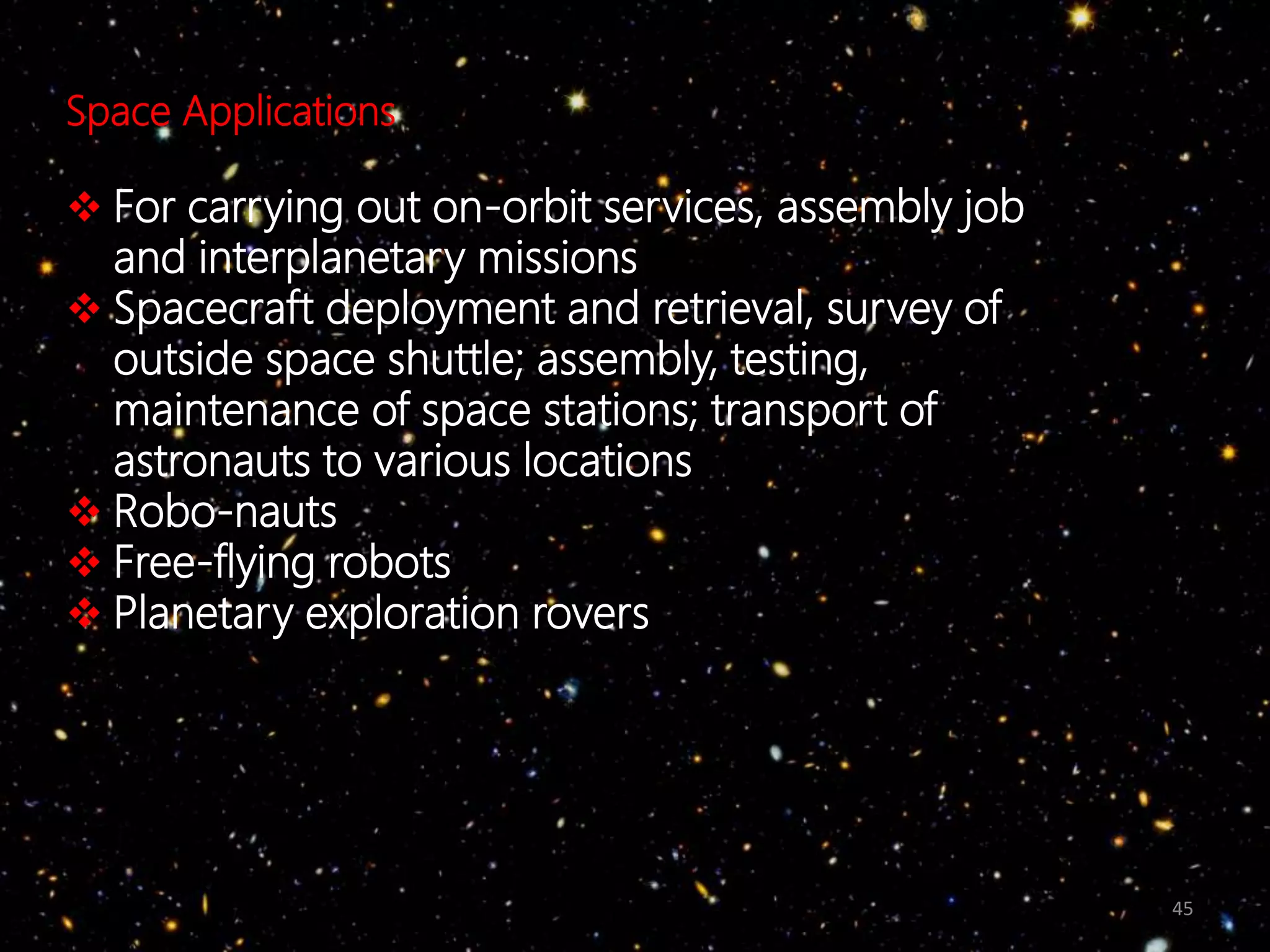 45
Space Applications
 For carrying out on-orbit services, assembly job
and interplanetary missions
 Spacecraft deployment and retrieval, survey of
outside space shuttle; assembly, testing,
maintenance of space stations; transport of
astronauts to various locations
 Robo-nauts
 Free-flying robots
 Planetary exploration rovers
 