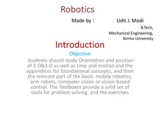Robotics
Introduction
Objective
Students should study Orientation and position
of 2-D&3-D as well as time and motion and the
appendices for foundational concepts, and then
the relevant part of the book: mobile robotics,
arm robots, computer vision or vision-based
control. The Toolboxes provide a solid set of
tools for problem solving, and the exercises
Made by : Udit J. Modi
B.Tech,
Mechanical Engineering,
Nirma University
 