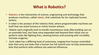What is Robotics?
• Robotics is the intersection of science, engineering and technology that
produces machines, called robots, that substitute for (or replicate) human
actions.
• A robot is the product of the robotics field, where programmable machines are
built that can assist humans or mimic human actions.
• Robots were originally built to handle monotonous tasks (like building cars on
an assembly line), but have since expanded well beyond their initial uses to
perform tasks like fighting fires, cleaning homes and assisting with incredibly
intricate surgeries.
• Each robot has a differing level of autonomy, ranging from human-controlled
bots that carry out tasks that a human has full control over to fully-autonomous
bots that perform tasks without any external influences.
 