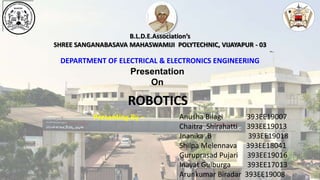 B.L.D.E.Association’s
SHREE SANGANABASAVA MAHASWAMIJI POLYTECHNIC, VIJAYAPUR - 03
DEPARTMENT OF ELECTRICAL & ELECTRONICS ENGINEERING
Presentation
On
Presenting By –
ROBOTICS
Anusha Bilagi 393EE19007
Chaitra Shirahatti 393EE19013
Jnanika .B 393EE19018
Shilpa Melennava 393EE18041
Guruprasad Pujari 393EE19016
Inayat Gulburga 393EE17013
Arunkumar Biradar 393EE19008
 