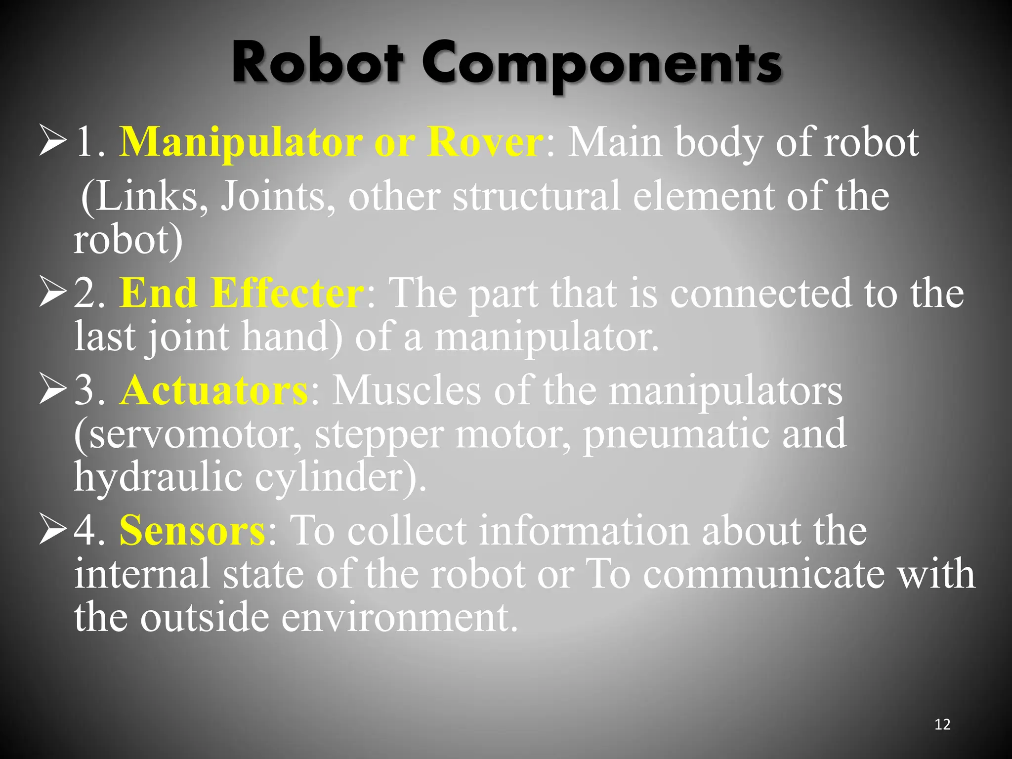 Robot Components
1. Manipulator or Rover: Main body of robot
(Links, Joints, other structural element of the
robot)
2. End Effecter: The part that is connected to the
last joint hand) of a manipulator.
3. Actuators: Muscles of the manipulators
(servomotor, stepper motor, pneumatic and
hydraulic cylinder).
4. Sensors: To collect information about the
internal state of the robot or To communicate with
the outside environment.
12
 