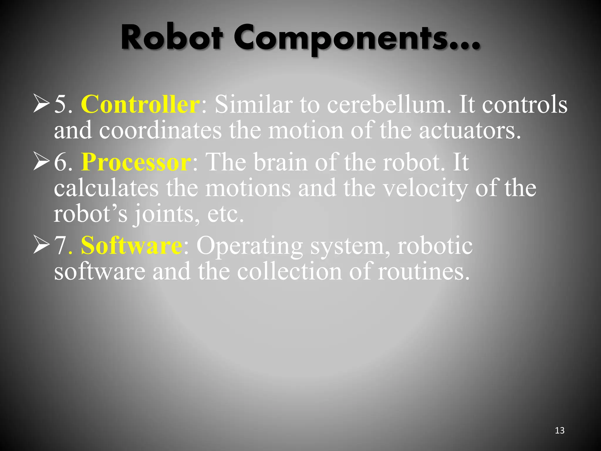 Robot Components…
13
5. Controller: Similar to cerebellum. It controls
and coordinates the motion of the actuators.
6. Processor: The brain of the robot. It
calculates the motions and the velocity of the
robot’s joints, etc.
7. Software: Operating system, robotic
software and the collection of routines.
 