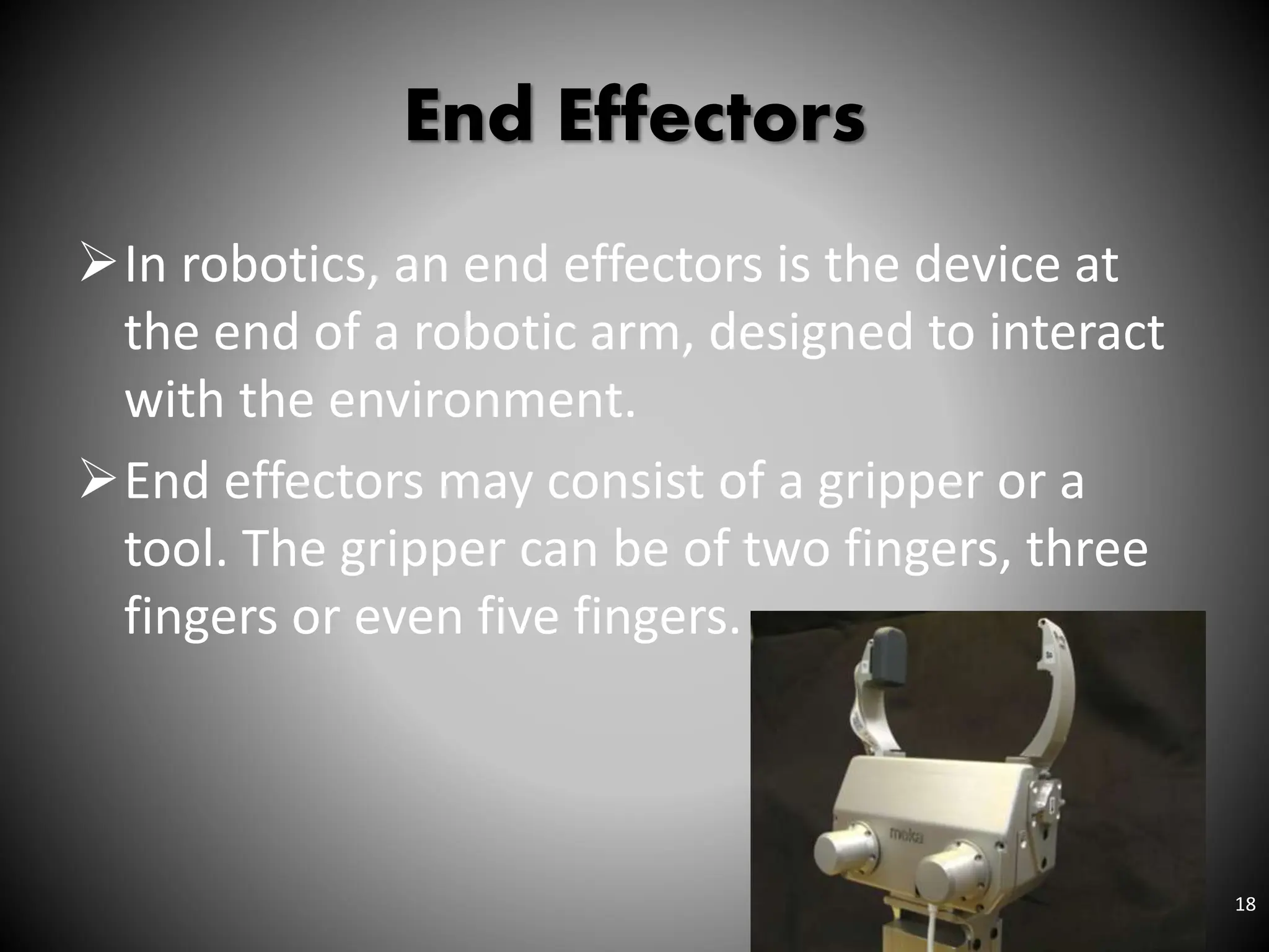 End Effectors
In robotics, an end effectors is the device at
the end of a robotic arm, designed to interact
with the environment.
End effectors may consist of a gripper or a
tool. The gripper can be of two fingers, three
fingers or even five fingers.
18
 