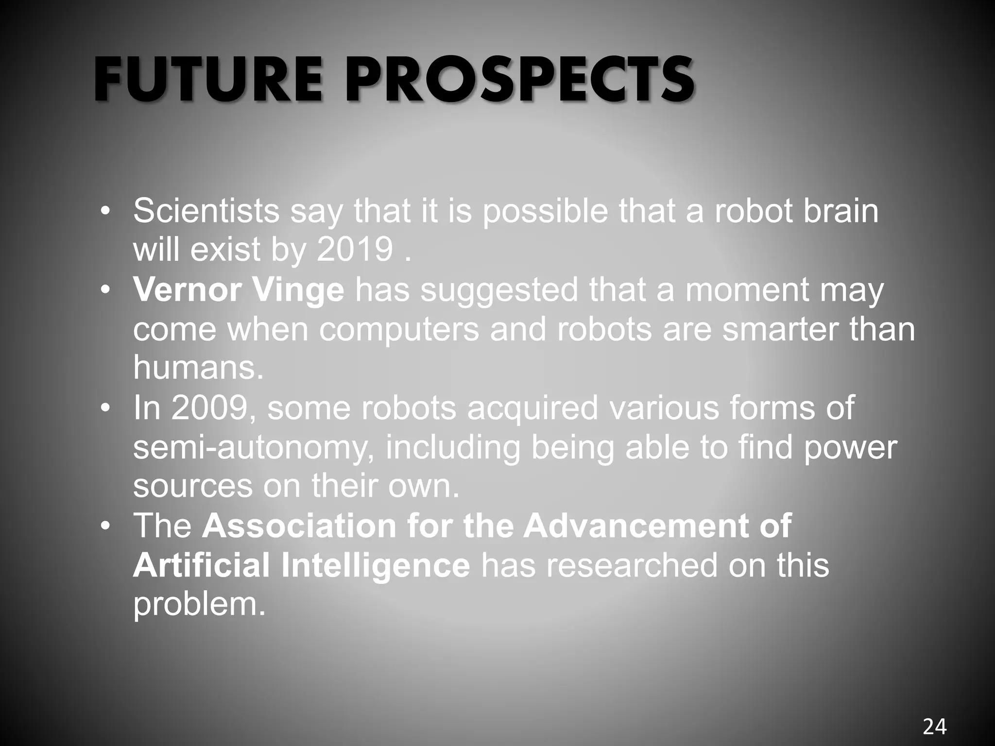 FUTURE PROSPECTS
• Scientists say that it is possible that a robot brain
will exist by 2019 .
• Vernor Vinge has suggested that a moment may
come when computers and robots are smarter than
humans.
• In 2009, some robots acquired various forms of
semi-autonomy, including being able to find power
sources on their own.
• The Association for the Advancement of
Artificial Intelligence has researched on this
problem.
24
 