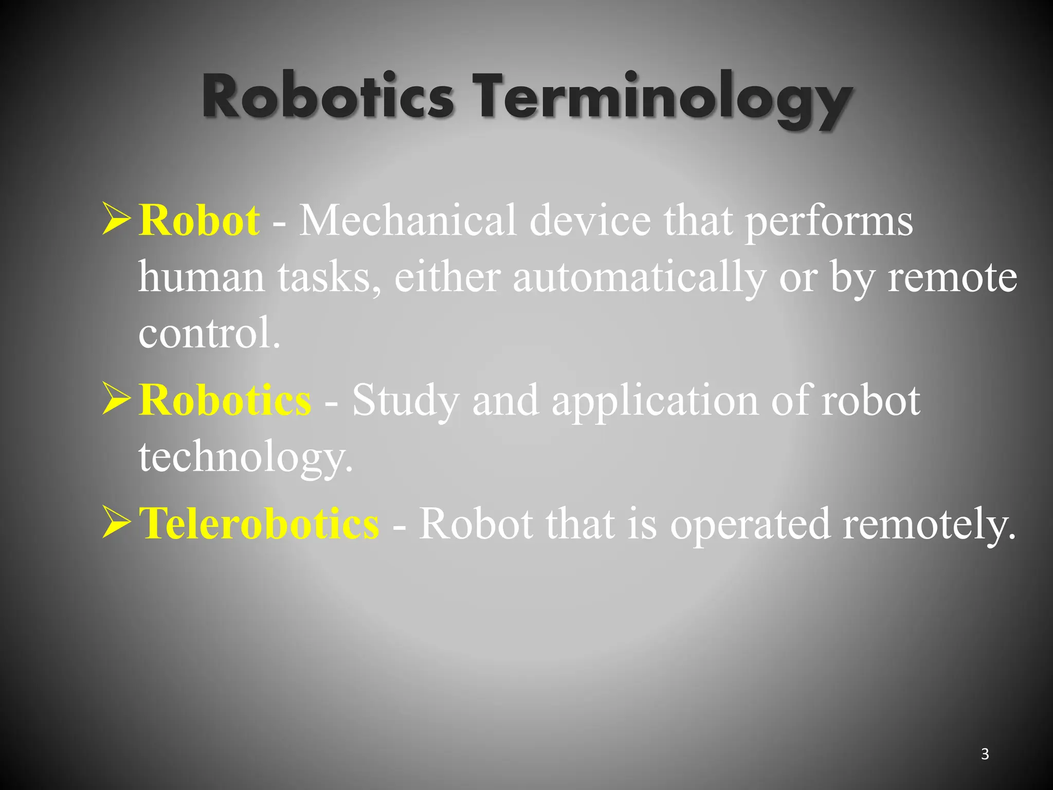Robotics Terminology
Robot - Mechanical device that performs
human tasks, either automatically or by remote
control.
Robotics - Study and application of robot
technology.
Telerobotics - Robot that is operated remotely.
3
 