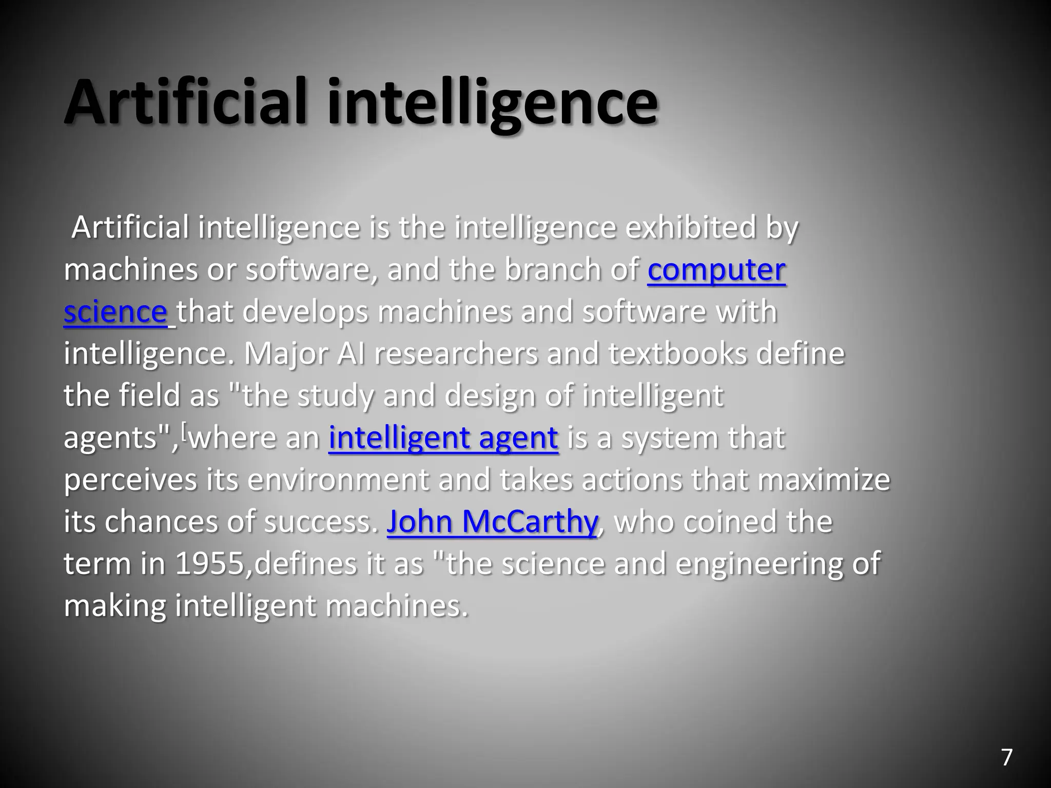 Artificial intelligence
Artificial intelligence is the intelligence exhibited by
machines or software, and the branch of computer
science that develops machines and software with
intelligence. Major AI researchers and textbooks define
the field as "the study and design of intelligent
agents",[where an intelligent agent is a system that
perceives its environment and takes actions that maximize
its chances of success. John McCarthy, who coined the
term in 1955,defines it as "the science and engineering of
making intelligent machines.
7
 