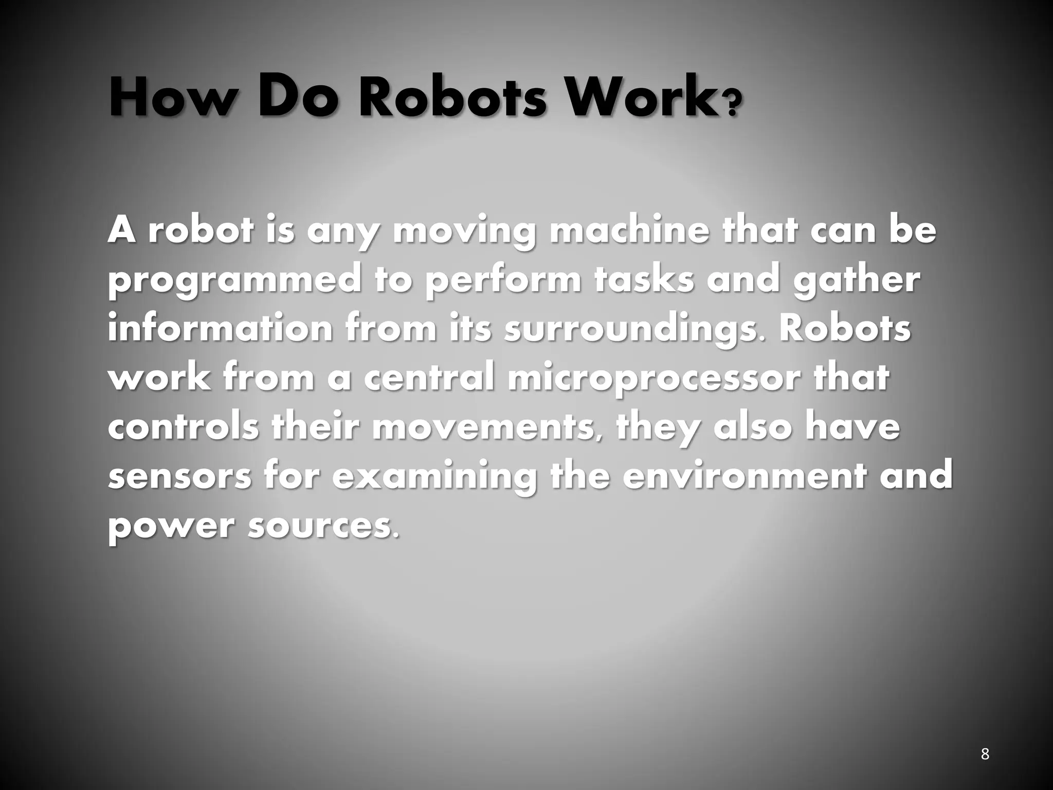 8
How Do Robots Work?
A robot is any moving machine that can be
programmed to perform tasks and gather
information from its surroundings. Robots
work from a central microprocessor that
controls their movements, they also have
sensors for examining the environment and
power sources.
 