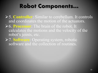 Robot Components…
13
5. Controller: Similar to cerebellum. It controls
and coordinates the motion of the actuators.
6. Processor: The brain of the robot. It
calculates the motions and the velocity of the
robot’s joints, etc.
7. Software: Operating system, robotic
software and the collection of routines.
 