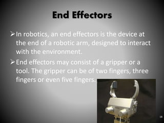 End Effectors
In robotics, an end effectors is the device at
the end of a robotic arm, designed to interact
with the environment.
End effectors may consist of a gripper or a
tool. The gripper can be of two fingers, three
fingers or even five fingers.
18
 
