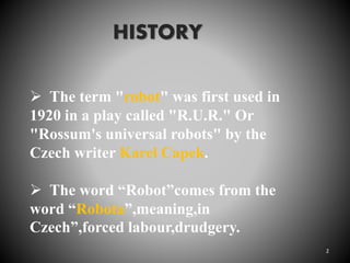 The term "robot" was first used in
1920 in a play called "R.U.R." Or
"Rossum's universal robots" by the
Czech writer Karel Capek.
 The word “Robot”comes from the
word “Robota”,meaning,in
Czech”,forced labour,drudgery.
HISTORY
2
 